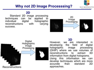 Why not 2D Image Processsing? Standard 2D image processing techniques can be applied to individual digital holographic reconstructions with varying success. 2D 3D 2D Image Processing Reconstructions Digital Holographic Image Processing However, we are interested in developing the field of digital holographic image processing (DHIP) where we use volumes of reconstructions to extract 3D information from digital holograms. Using this information we can develop techniques which are more accurate than standard 2D approaches. 