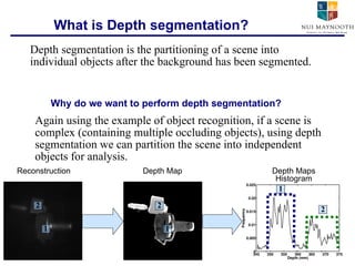 What is Depth segmentation? Again using the example of object recognition, if a scene is complex (containing multiple occluding objects), using depth segmentation we can partition the scene into independent objects for analysis. Depth segmentation is the partitioning of a scene into individual objects after the background has been segmented. Why do we want to perform depth segmentation? 1 2 1 2 1 2 Reconstruction Depth Map Depth Maps Histogram 