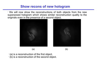 Show recons of new hologram We will now show the reconstructions of both objects from the new superposed hologram which shows similar reconstruction quality to the originals even in the presence of a second object. (a) (b) (a) is a reconstruction of the first object. (b) is a reconstruction of the second object. 