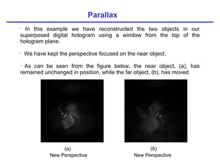 Parallax (a) (b) New Perspective New Perspective In this example we have reconstructed the two objects in our superposed digital hologram using a window from the top of the hologram plane. We have kept the perspective focused on the near object. As can be seen from the figure below, the near object, (a), has remained unchanged in position, while the far object, (b), has moved. 