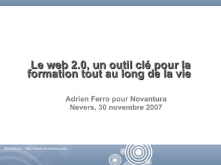Le web 2.0, un outil clé pour la
            formation tout au long de la vie

                                  Adrien Ferro pour Novantura
                                   Nevers, 30 novembre 2007




Novantura - http://www.novantura.com



                                                        Novantura - http://www.novantura.com