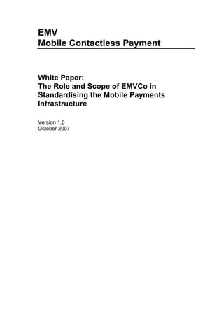 EMV
Mobile Contactless Payment


White Paper:
The Role and Scope of EMVCo in
Standardising the Mobile Payments
Infrastructure

Version 1.0
October 2007
 