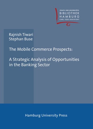 Rajnish Tiwari
Stephan Buse

The Mobile Commerce Prospects:

A Strategic Analysis of Opportunities
in the Banking Sector




         Hamburg University Press
 