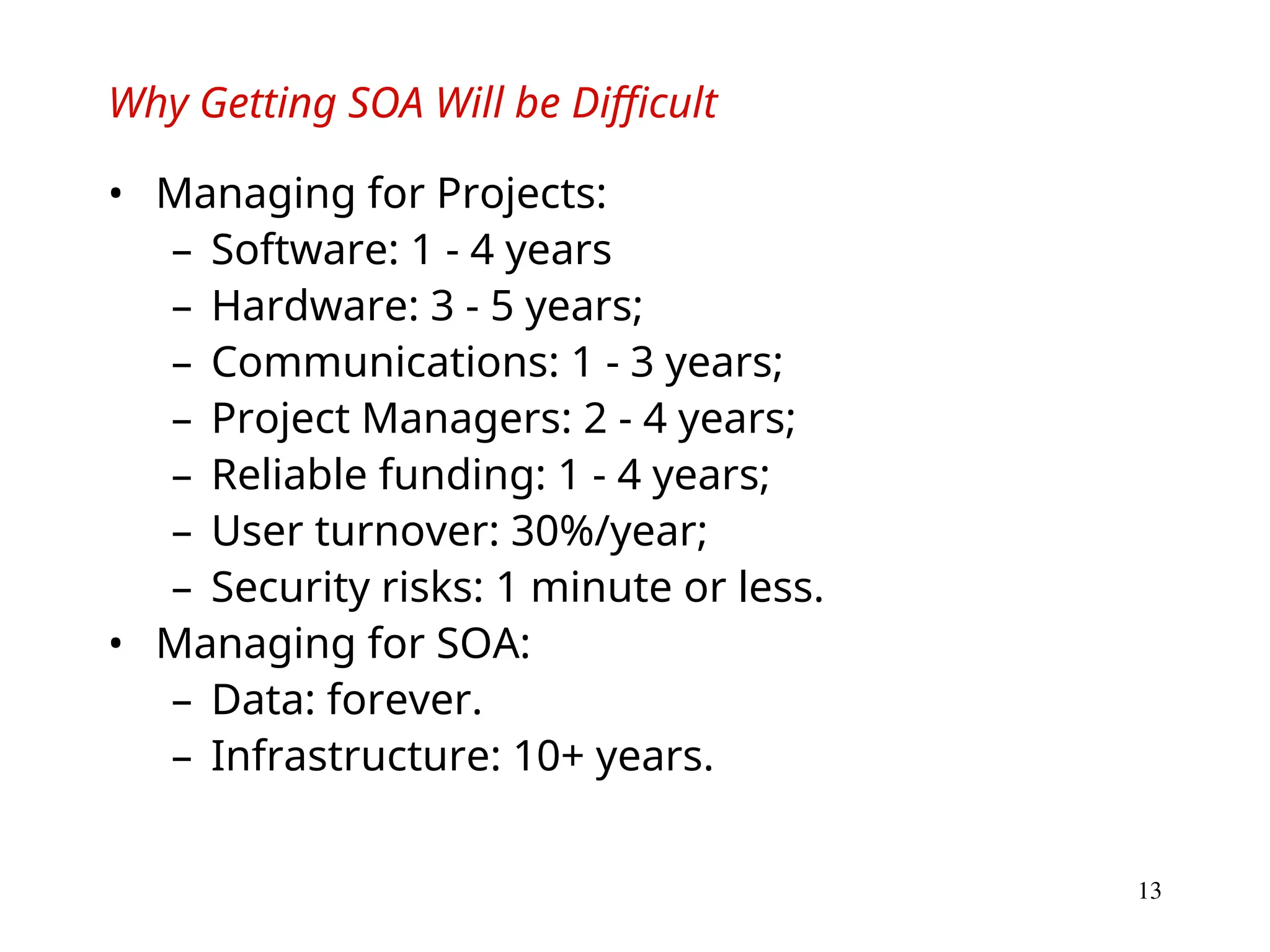 13
Why Getting SOA Will be Difficult
• Managing for Projects:
– Software: 1 - 4 years
– Hardware: 3 - 5 years;
– Communications: 1 - 3 years;
– Project Managers: 2 - 4 years;
– Reliable funding: 1 - 4 years;
– User turnover: 30%/year;
– Security risks: 1 minute or less.
• Managing for SOA:
– Data: forever.
– Infrastructure: 10+ years.
 