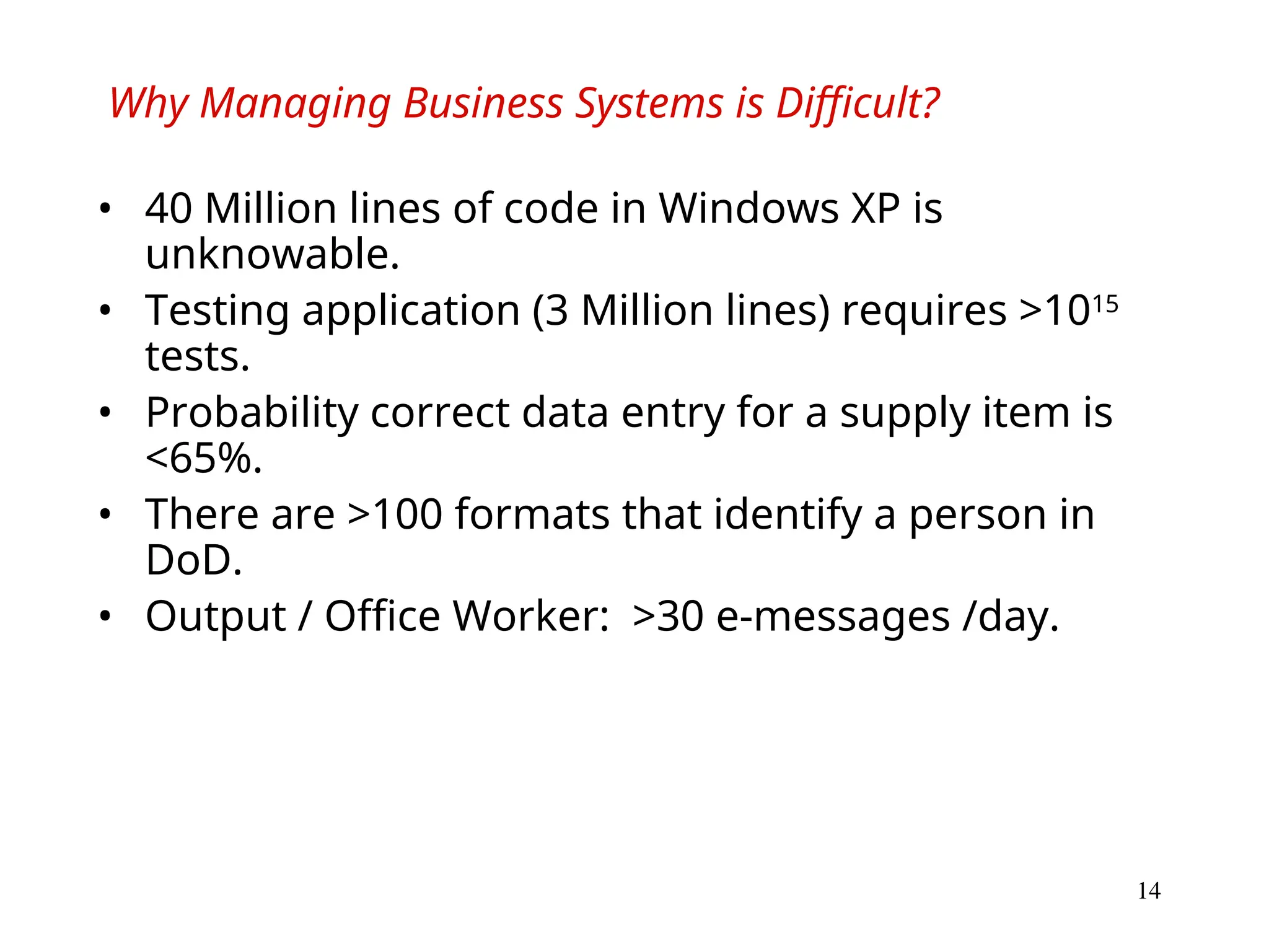 14
Why Managing Business Systems is Difficult?
• 40 Million lines of code in Windows XP is
unknowable.
• Testing application (3 Million lines) requires >1015
tests.
• Probability correct data entry for a supply item is
<65%.
• There are >100 formats that identify a person in
DoD.
• Output / Office Worker: >30 e-messages /day.
 