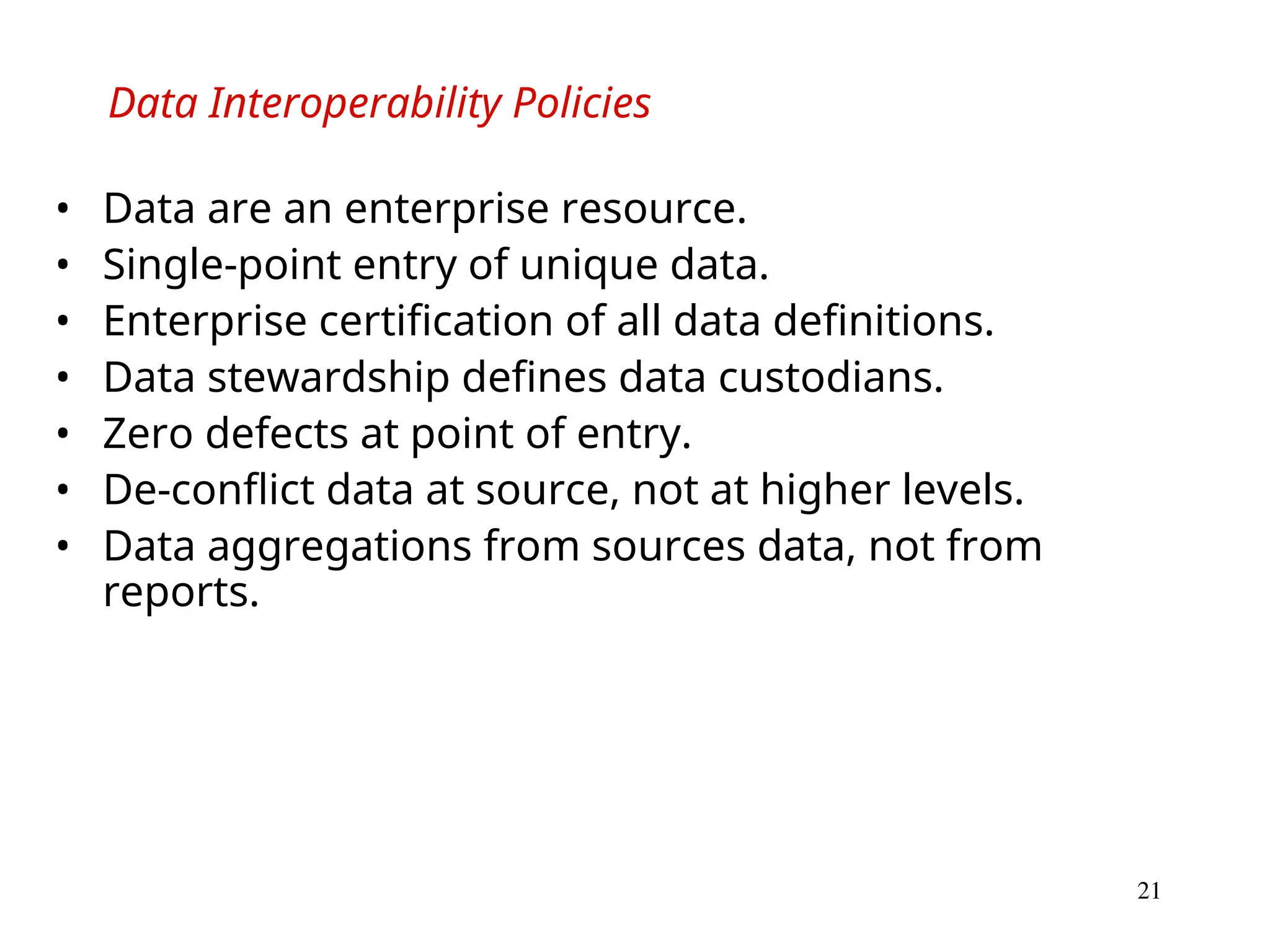 21
Data Interoperability Policies
• Data are an enterprise resource.
• Single-point entry of unique data.
• Enterprise certification of all data definitions.
• Data stewardship defines data custodians.
• Zero defects at point of entry.
• De-conflict data at source, not at higher levels.
• Data aggregations from sources data, not from
reports.
 