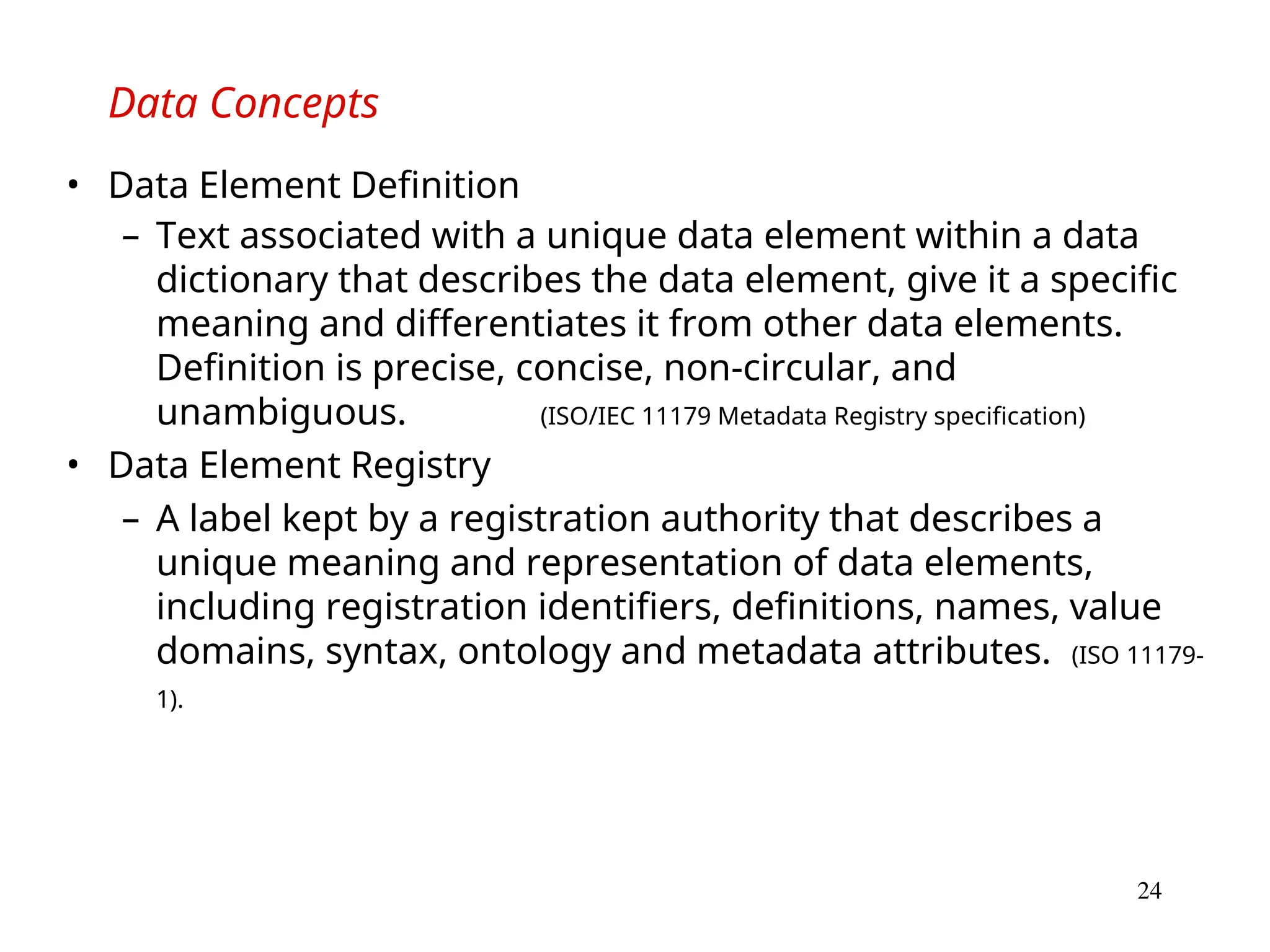 24
Data Concepts
• Data Element Definition
– Text associated with a unique data element within a data
dictionary that describes the data element, give it a specific
meaning and differentiates it from other data elements.
Definition is precise, concise, non-circular, and
unambiguous. (ISO/IEC 11179 Metadata Registry specification)
• Data Element Registry
– A label kept by a registration authority that describes a
unique meaning and representation of data elements,
including registration identifiers, definitions, names, value
domains, syntax, ontology and metadata attributes. (ISO 11179-
1).
 