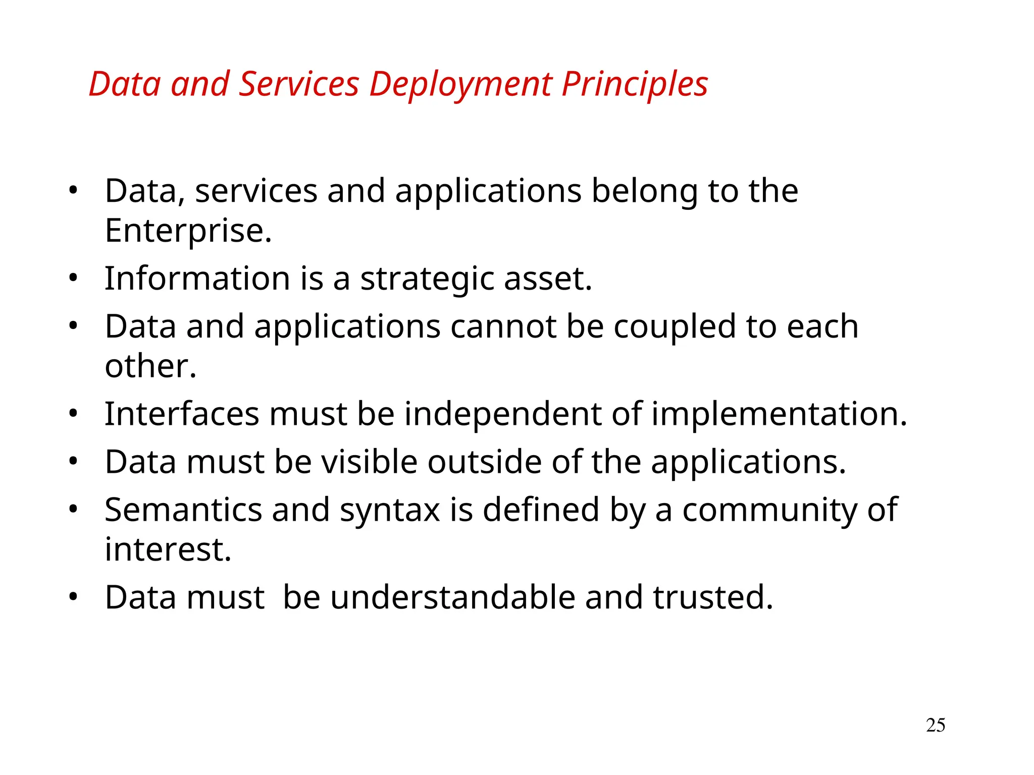 25
Data and Services Deployment Principles
• Data, services and applications belong to the
Enterprise.
• Information is a strategic asset.
• Data and applications cannot be coupled to each
other.
• Interfaces must be independent of implementation.
• Data must be visible outside of the applications.
• Semantics and syntax is defined by a community of
interest.
• Data must be understandable and trusted.
 