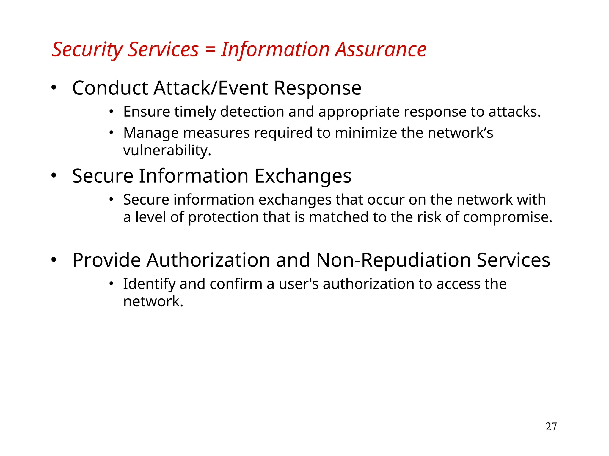 27
Security Services = Information Assurance
• Conduct Attack/Event Response
• Ensure timely detection and appropriate response to attacks.
• Manage measures required to minimize the network’s
vulnerability.
• Secure Information Exchanges
• Secure information exchanges that occur on the network with
a level of protection that is matched to the risk of compromise.
• Provide Authorization and Non-Repudiation Services
• Identify and confirm a user's authorization to access the
network.
 