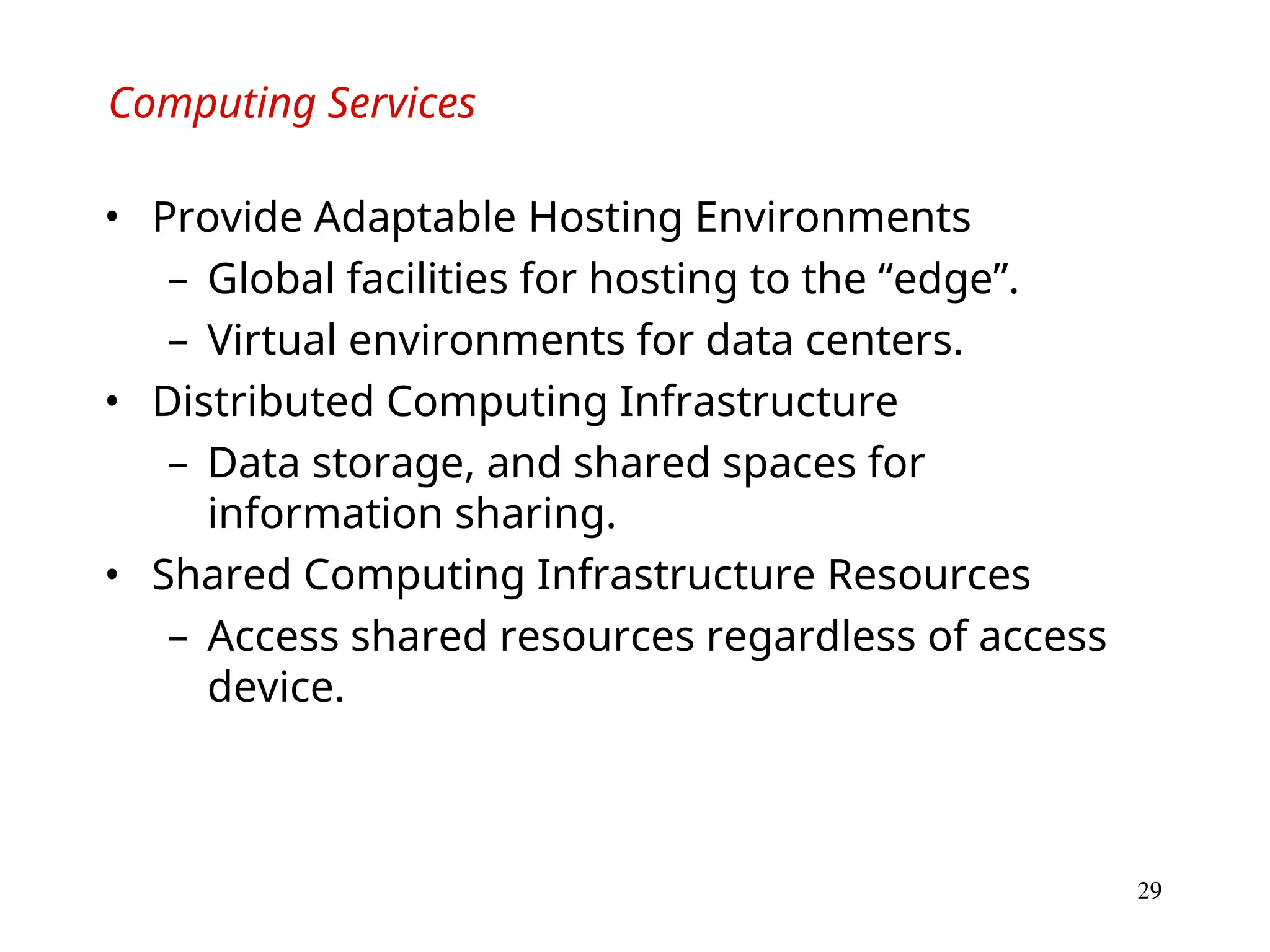 29
Computing Services
• Provide Adaptable Hosting Environments
– Global facilities for hosting to the “edge”.
– Virtual environments for data centers.
• Distributed Computing Infrastructure
– Data storage, and shared spaces for
information sharing.
• Shared Computing Infrastructure Resources
– Access shared resources regardless of access
device.
 