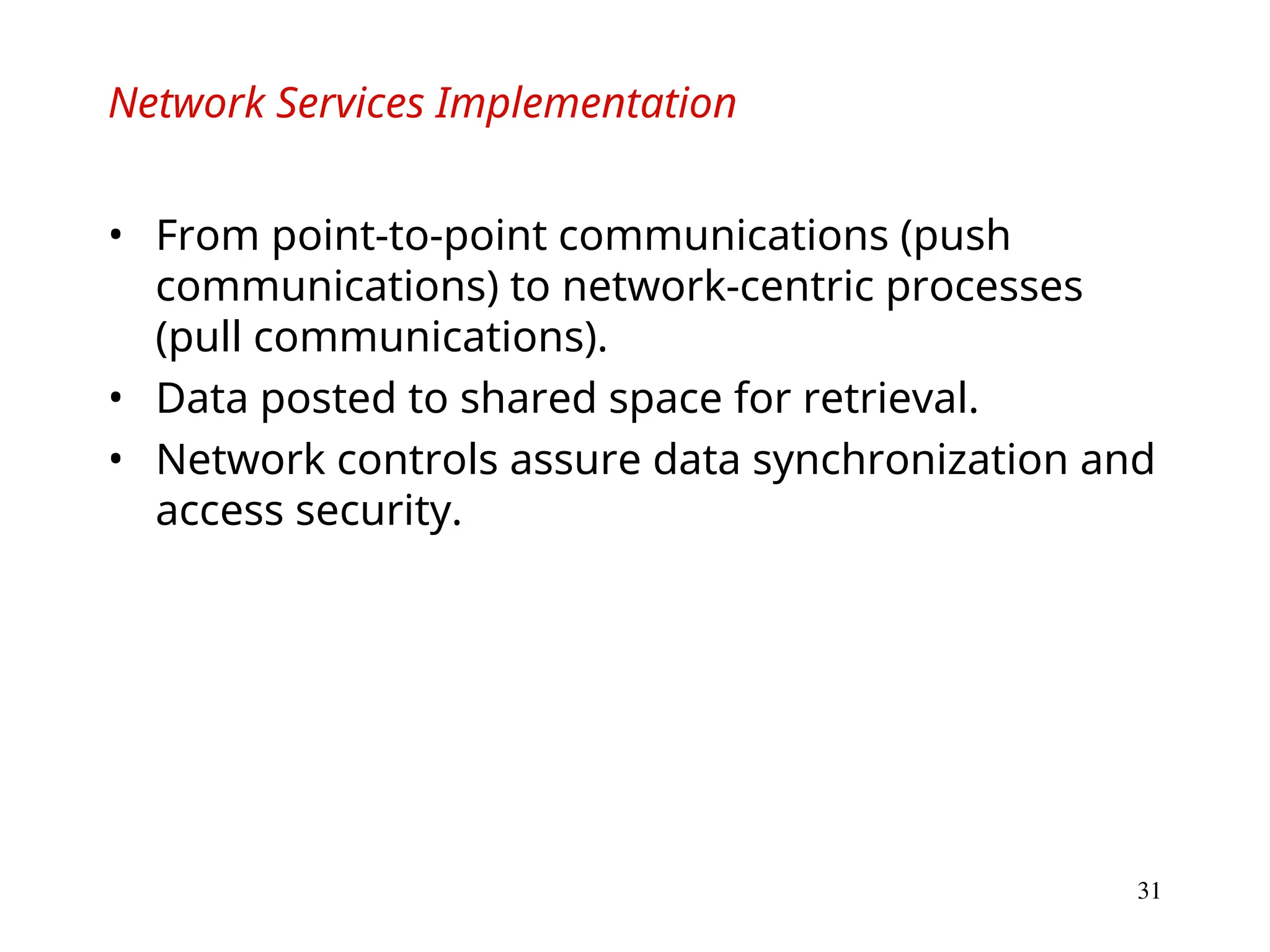 31
Network Services Implementation
• From point-to-point communications (push
communications) to network-centric processes
(pull communications).
• Data posted to shared space for retrieval.
• Network controls assure data synchronization and
access security.
 