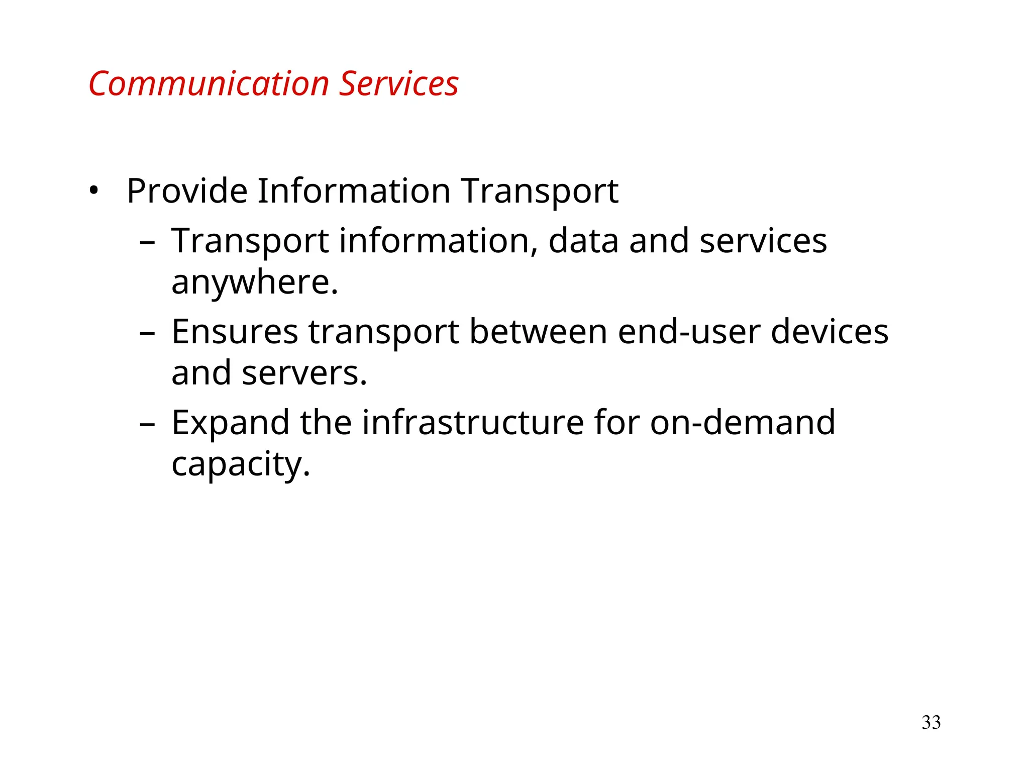 33
Communication Services
• Provide Information Transport
– Transport information, data and services
anywhere.
– Ensures transport between end-user devices
and servers.
– Expand the infrastructure for on-demand
capacity.
 