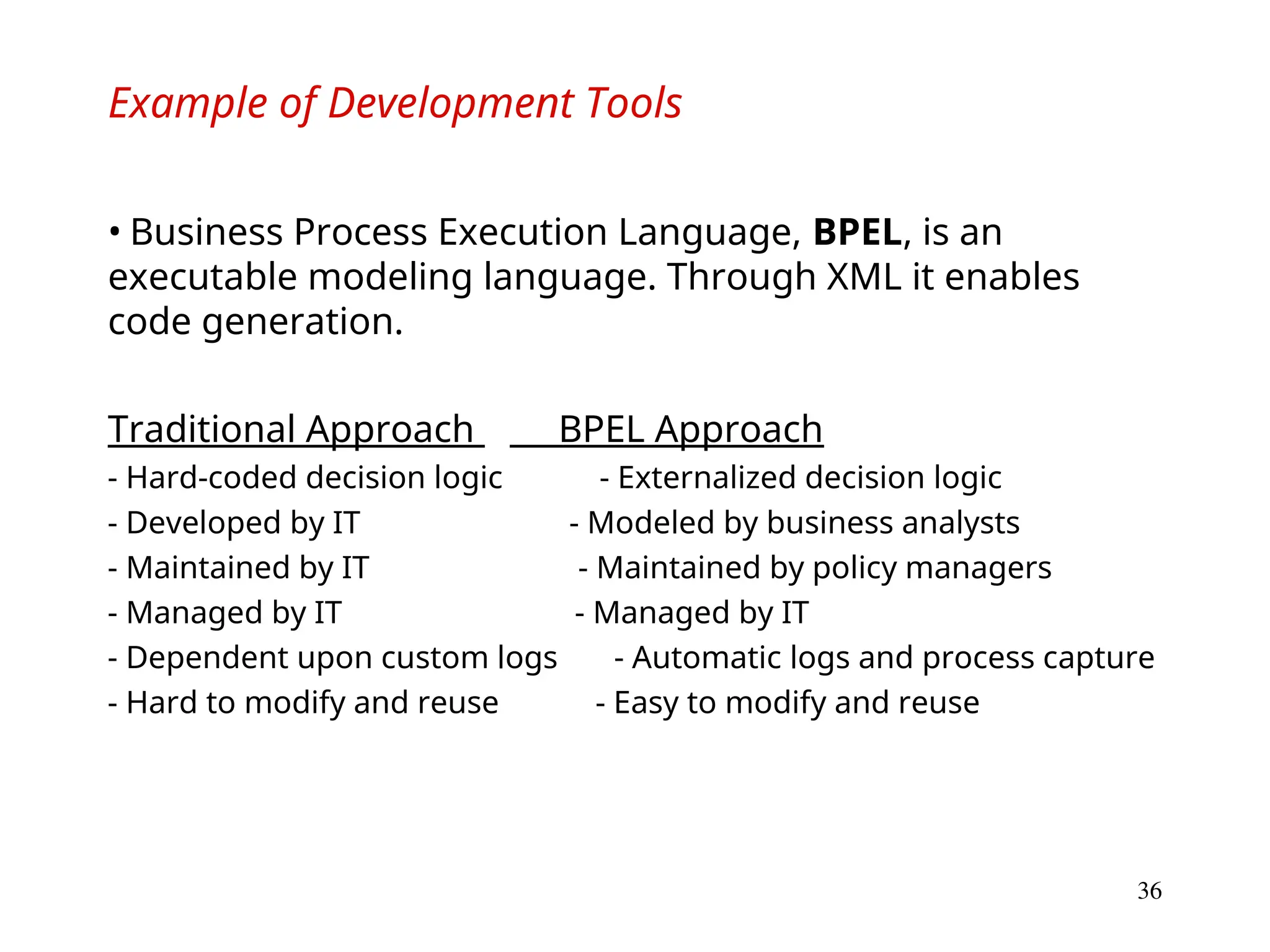 36
Example of Development Tools
• Business Process Execution Language, BPEL, is an
executable modeling language. Through XML it enables
code generation.
Traditional Approach BPEL Approach
- Hard-coded decision logic - Externalized decision logic
- Developed by IT - Modeled by business analysts
- Maintained by IT - Maintained by policy managers
- Managed by IT - Managed by IT
- Dependent upon custom logs - Automatic logs and process capture
- Hard to modify and reuse - Easy to modify and reuse
 