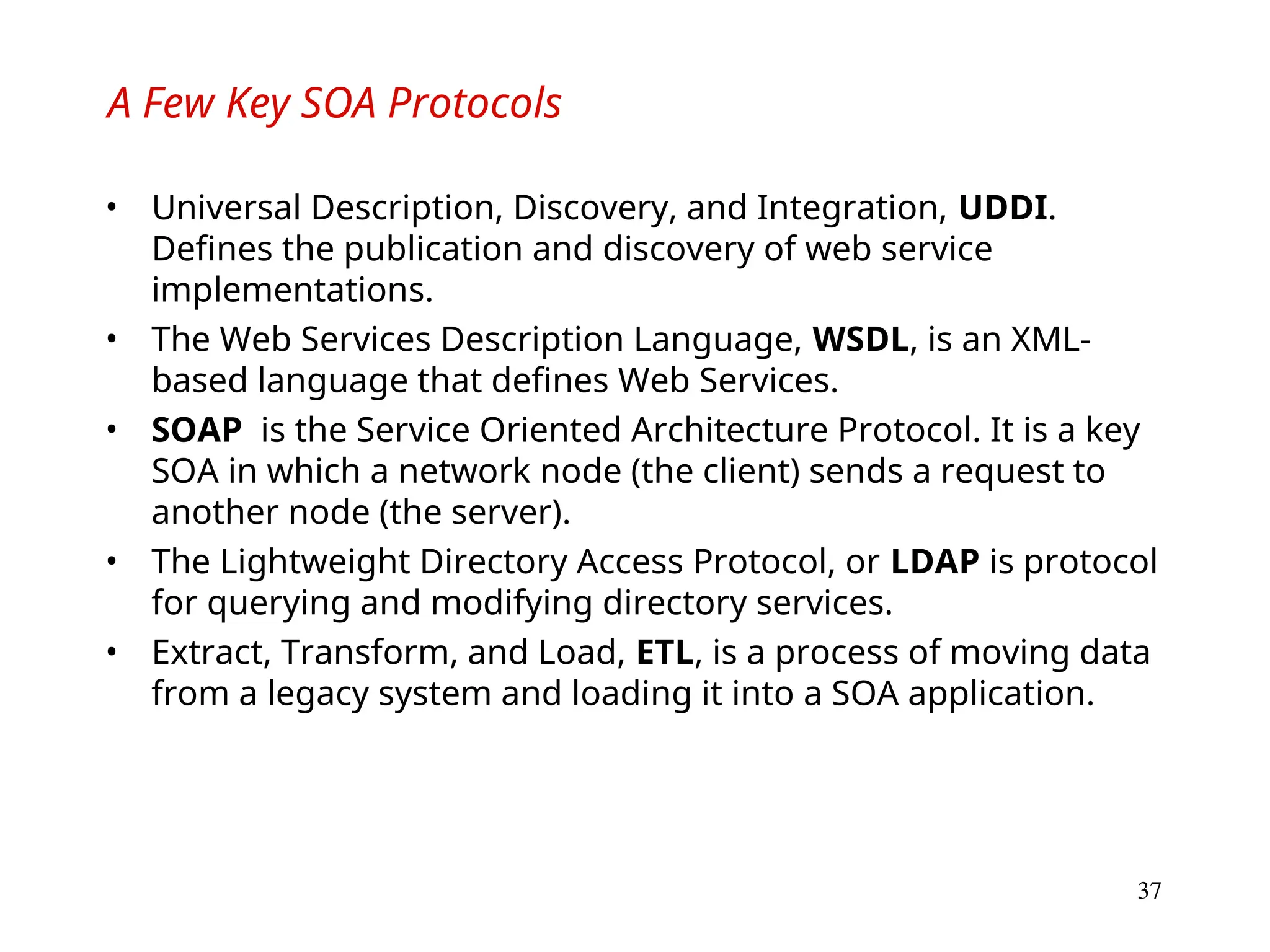 37
A Few Key SOA Protocols
• Universal Description, Discovery, and Integration, UDDI.
Defines the publication and discovery of web service
implementations.
• The Web Services Description Language, WSDL, is an XML-
based language that defines Web Services.
• SOAP is the Service Oriented Architecture Protocol. It is a key
SOA in which a network node (the client) sends a request to
another node (the server).
• The Lightweight Directory Access Protocol, or LDAP is protocol
for querying and modifying directory services.
• Extract, Transform, and Load, ETL, is a process of moving data
from a legacy system and loading it into a SOA application.
 