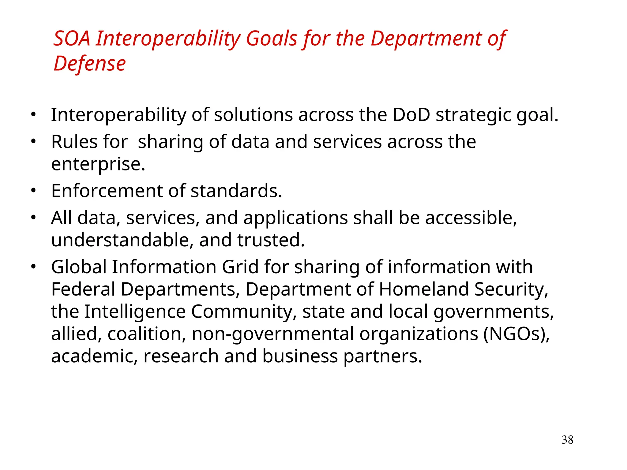 38
SOA Interoperability Goals for the Department of
Defense
• Interoperability of solutions across the DoD strategic goal.
• Rules for sharing of data and services across the
enterprise.
• Enforcement of standards.
• All data, services, and applications shall be accessible,
understandable, and trusted.
• Global Information Grid for sharing of information with
Federal Departments, Department of Homeland Security,
the Intelligence Community, state and local governments,
allied, coalition, non-governmental organizations (NGOs),
academic, research and business partners.
 