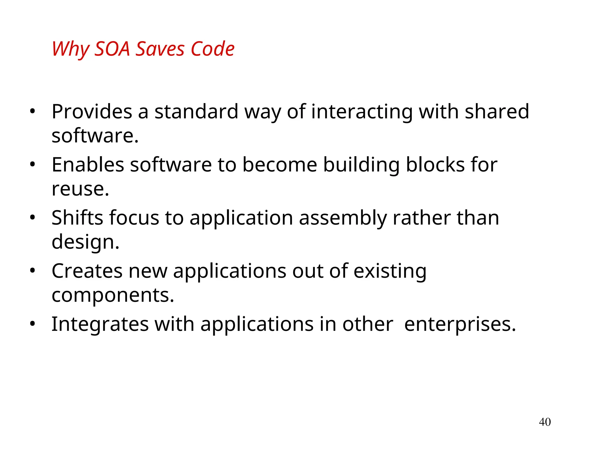 40
Why SOA Saves Code
• Provides a standard way of interacting with shared
software.
• Enables software to become building blocks for
reuse.
• Shifts focus to application assembly rather than
design.
• Creates new applications out of existing
components.
• Integrates with applications in other enterprises.
 