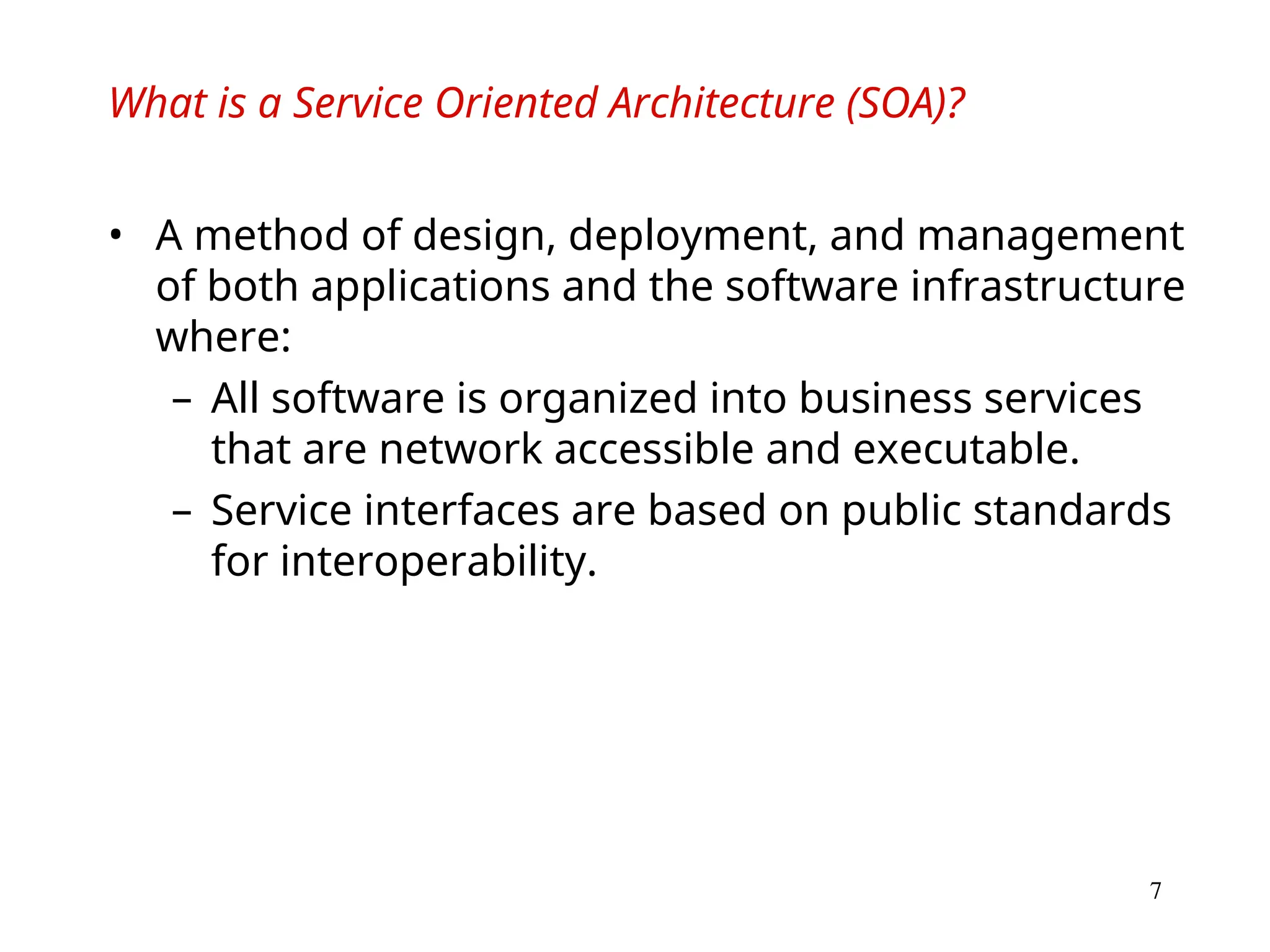 7
What is a Service Oriented Architecture (SOA)?
• A method of design, deployment, and management
of both applications and the software infrastructure
where:
– All software is organized into business services
that are network accessible and executable.
– Service interfaces are based on public standards
for interoperability.
 