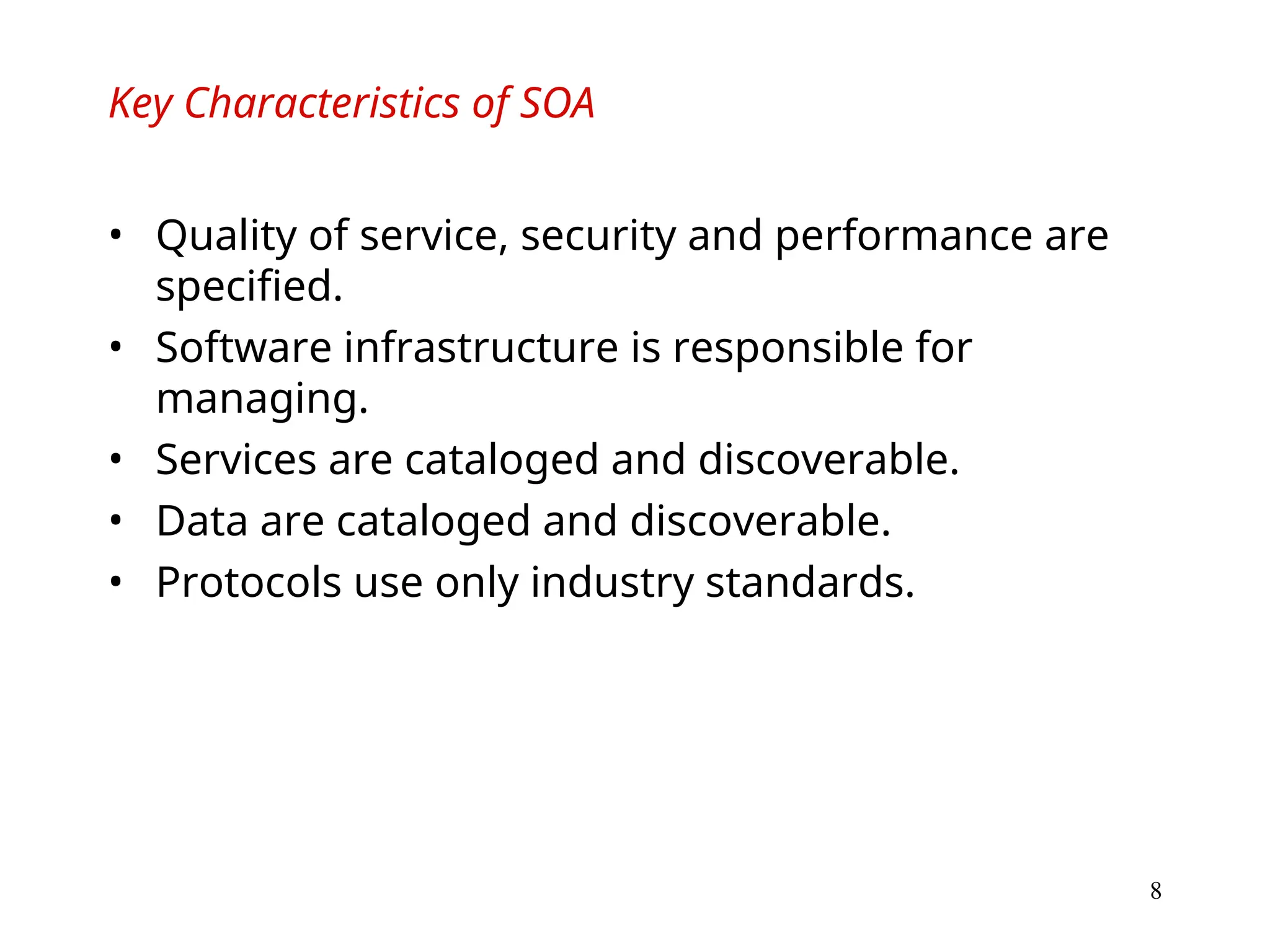 8
Key Characteristics of SOA
• Quality of service, security and performance are
specified.
• Software infrastructure is responsible for
managing.
• Services are cataloged and discoverable.
• Data are cataloged and discoverable.
• Protocols use only industry standards.
 