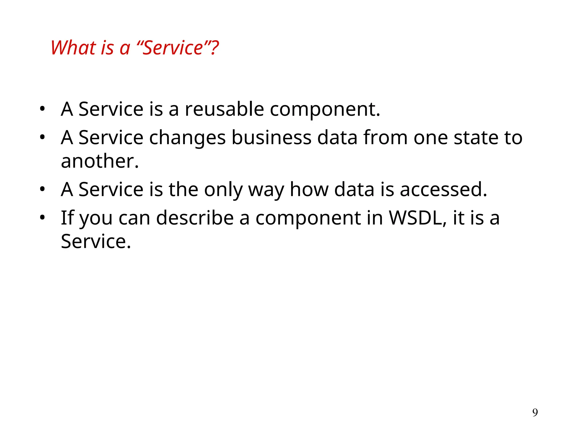 9
What is a “Service”?
• A Service is a reusable component.
• A Service changes business data from one state to
another.
• A Service is the only way how data is accessed.
• If you can describe a component in WSDL, it is a
Service.
 