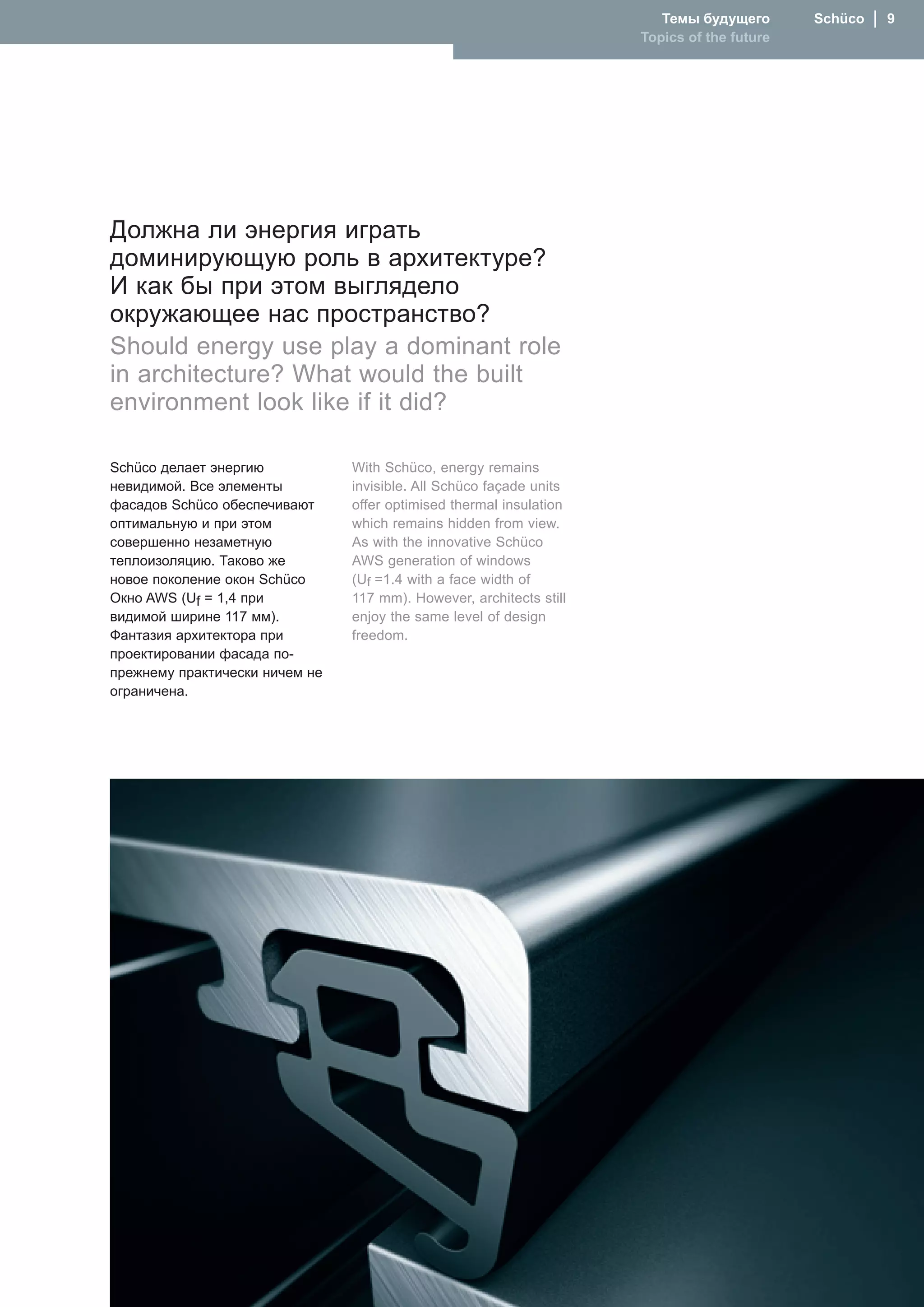 Темы будущего       Schüco  │  
                                                                     Topics of the future




Должна ли энергия играть
доминирующую роль в архитектуре?
И как бы при этом выглядело
окружающее нас пространство?
Should energy use play a dominant role
in architecture? What would the built
environment look like if it did?

Schüco делает энергию           With Schüco, energy remains
невидимой. Все элементы         invisible. All Schüco façade units
фасадов Schüco обеспечивают     offer optimised thermal insulation
оптимальную и при этом          which remains hidden from view.
совершенно незаметную           As with the innovative Schüco
теплоизоляцию. Таково же        AWS generation of windows
новое поколение окон Schüco     (Uf =1.4 with a face width of
Окно AWS (Uf = 1,4 при          117 mm). However, architects still
видимой ширине 117 мм).         enjoy the same level of design
Фантазия архитектора при        freedom.
проектировании фасада по-
прежнему практически ничем не
ограничена.
 