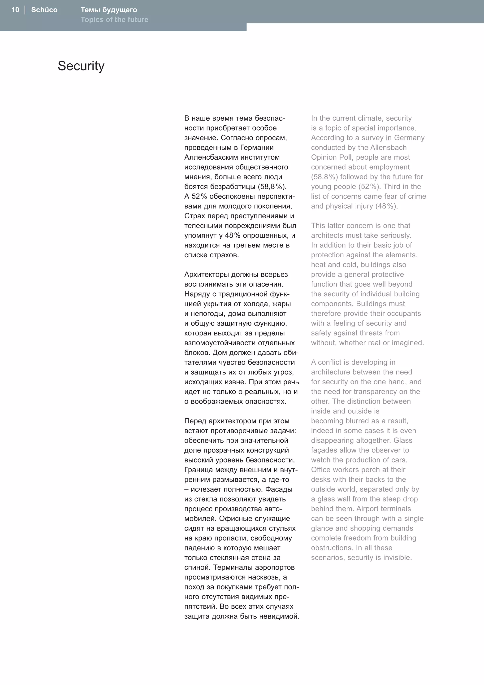 10  │  Schüco      Темы будущего
                   Topics of the future




                Security


                                          В наше время тема безопас-        In the current climate, security
                                          ности приобретает особое          is a topic of special importance.
                                          значение. Согласно опросам,       According to a survey in Germany
                                          проведенным в Германии            conducted by the Allensbach
                                          Алленсбахским институтом          Opinion Poll, people are most
                                          исследования общественного        concerned about employment
                                          мнения, больше всего люди         (58.8 %) followed by the future for
                                          боятся безработицы (58,8 %).      young people (52 %). Third in the
                                          А 52 % обеспокоены перспекти-     list of concerns came fear of crime
                                          вами для молодого поколения.      and physical injury (48 %).
                                          Страх перед преступлениями и
                                          телесными повреждениями был       This latter concern is one that
                                          упомянут у 48 % опрошенных, и     architects must take seriously.
                                          находится на третьем месте в      In addition to their basic job of
                                          списке страхов.                   protection against the elements,
                                                                            heat and cold, buildings also
                                          Архитекторы должны всерьез        provide a general protective
                                          воспринимать эти опасения.        function that goes well beyond
                                          �аряду с традиционной функ-       the security of individual building
                                          цией укрытия от холода, жары      components. Buildings must
                                          и непогоды, дома выполняют        therefore provide their occupants
                                          и общую защитную функцию,         with a feeling of security and
                                          которая выходит за пределы        safety against threats from
                                          взломоустойчивости отдельных      without, whether real or imagined.
                                          блоков. Дом должен давать оби-
                                          тателями чувство безопасности     A conflict is developing in
                                          и защищать их от любых угроз,     architecture between the need
                                          исходящих извне. При этом речь    for security on the one hand, and
                                          идет не только о реальных, но и   the need for transparency on the
                                          о воображаемых опасностях.        other. The distinction between
                                                                            inside and outside is
                                          Перед архитектором при этом       becoming blurred as a result,
                                          встают противоречивые задачи:     indeed in some cases it is even
                                          обеспечить при значительной       disappearing altogether. Glass
                                          доле прозрачных конструкций       façades allow the observer to
                                          высокий уровень безопасности.     watch the production of cars.
                                          Граница между внешним и внут-     Office workers perch at their
                                          ренним размывается, а где-то      desks with their backs to the
                                          – исчезает полностью. Фасады      outside world, separated only by
                                          из стекла позволяют увидеть       a glass wall from the steep drop
                                          процесс производства авто-        behind them. Airport terminals
                                          мобилей. Офисные служащие         can be seen through with a single
                                          сидят на вращающихся стульях      glance and shopping demands
                                          на краю пропасти, свободному      complete freedom from building
                                          падению в которую мешает          obstructions. In all these
                                          только стеклянная стена за        scenarios, security is invisible.
                                          спиной. Терминалы аэропортов
                                          просматриваются насквозь, а
                                          поход за покупками требует пол-
                                          ного отсутствия видимых пре-
                                          пятствий. Во всех этих случаях
                                          защита должна быть невидимой.
 