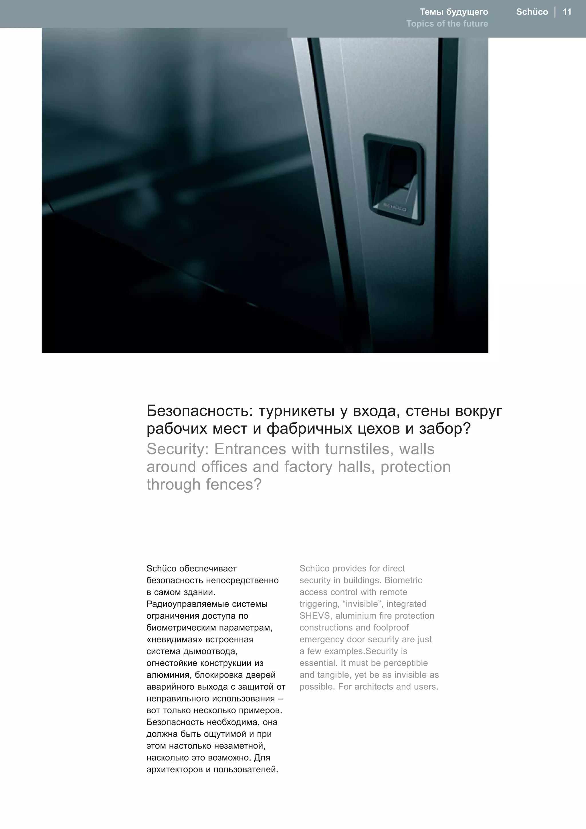 Темы будущего       Schüco  │  11
                                                            Topics of the future




Безопасность: турникеты у входа, стены вокруг
рабочих мест и фабричных цехов и забор?
Security: Entrances with turnstiles, walls
around offices and factory halls, protection
through fences?




Schüco обеспечивает              Schüco provides for direct
безопасность непосредственно     security in buildings. Biometric
в самом здании.                  access control with remote
Радиоуправляемые системы         triggering, “invisible”, integrated
ограничения доступа по           SHEVS, aluminium fire protection
биометрическим параметрам,       constructions and foolproof
«невидимая» встроенная           emergency door security are just
система дымоотвода,              a few examples.Security is
огнестойкие конструкции из       essential. It must be perceptible
алюминия, блокировка дверей      and tangible, yet be as invisible as
аварийного выхода с защитой от   possible. For architects and users.
неправильного использования –
вот только несколько примеров.
Безопасность необходима, она
должна быть ощутимой и при
этом настолько незаметной,
насколько это возможно. Для
архитекторов и пользователей.
 