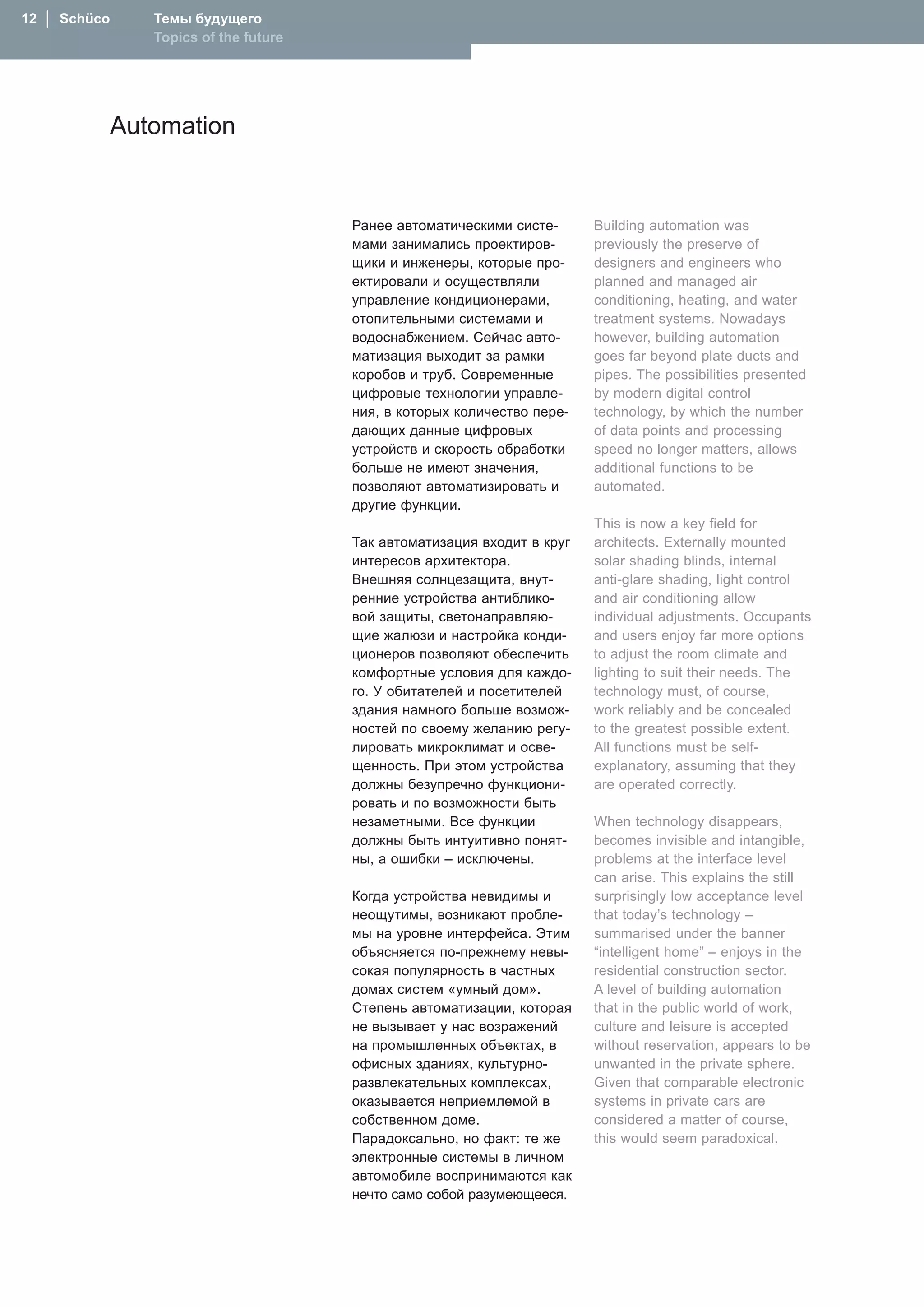 1  │  Schüco      Темы будущего
                   Topics of the future




                Automation


                                          Ранее автоматическими систе-      Building automation was
                                          мами занимались проектиров-       previously the preserve of
                                          щики и инженеры, которые про-     designers and engineers who
                                          ектировали и осуществляли         planned and managed air
                                          управление кондиционерами,        conditioning, heating, and water
                                          отопительными системами и         treatment systems. Nowadays
                                          водоснабжением. Сейчас авто-      however, building automation
                                          матизация выходит за рамки        goes far beyond plate ducts and
                                          коробов и труб. Современные       pipes. The possibilities presented
                                          цифровые технологии управле-      by modern digital control
                                          ния, в которых количество пере-   technology, by which the number
                                          дающих данные цифровых            of data points and processing
                                          устройств и скорость обработки    speed no longer matters, allows
                                          больше не имеют значения,         additional functions to be
                                          позволяют автоматизировать и      automated.
                                          другие функции.
                                                                            This is now a key field for
                                          Так автоматизация входит в круг   architects. Externally mounted
                                          интересов архитектора.            solar shading blinds, internal
                                          Внешняя солнцезащита, внут-       anti-glare shading, light control
                                          ренние устройства антиблико-      and air conditioning allow
                                          вой защиты, светонаправляю-       individual adjustments. Occupants
                                          щие жалюзи и настройка конди-     and users enjoy far more options
                                          ционеров позволяют обеспечить     to adjust the room climate and
                                          комфортные условия для каждо-     lighting to suit their needs. The
                                          го. У обитателей и посетителей    technology must, of course,
                                          здания намного больше возмож-     work reliably and be concealed
                                          ностей по своему желанию регу-    to the greatest possible extent.
                                          лировать микроклимат и осве-      All functions must be self-
                                          щенность. При этом устройства     explanatory, assuming that they
                                          должны безупречно функциони-      are operated correctly.
                                          ровать и по возможности быть
                                          незаметными. Все функции          When technology disappears,
                                          должны быть интуитивно понят-     becomes invisible and intangible,
                                          ны, а ошибки – исключены.         problems at the interface level
                                                                            can arise. This explains the still
                                          Когда устройства невидимы и       surprisingly low acceptance level
                                          неощутимы, возникают пробле-      that today’s technology –
                                          мы на уровне интерфейса. Этим     summarised under the banner
                                          объясняется по-прежнему невы-     “intelligent home” – enjoys in the
                                          сокая популярность в частных      residential construction sector.
                                          домах систем «умный дом».         A level of building automation
                                          Степень автоматизации, которая    that in the public world of work,
                                          не вызывает у нас возражений      culture and leisure is accepted
                                          на промышленных объектах, в       without reservation, appears to be
                                          офисных зданиях, культурно-       unwanted in the private sphere.
                                          развлекательных комплексах,       Given that comparable electronic
                                          оказывается неприемлемой в        systems in private cars are
                                          собственном доме.                 considered a matter of course,
                                          Парадоксально, но факт: те же     this would seem paradoxical.
                                          электронные системы в личном
                                          автомобиле воспринимаются как
                                          нечто само собой разумеющееся.
 