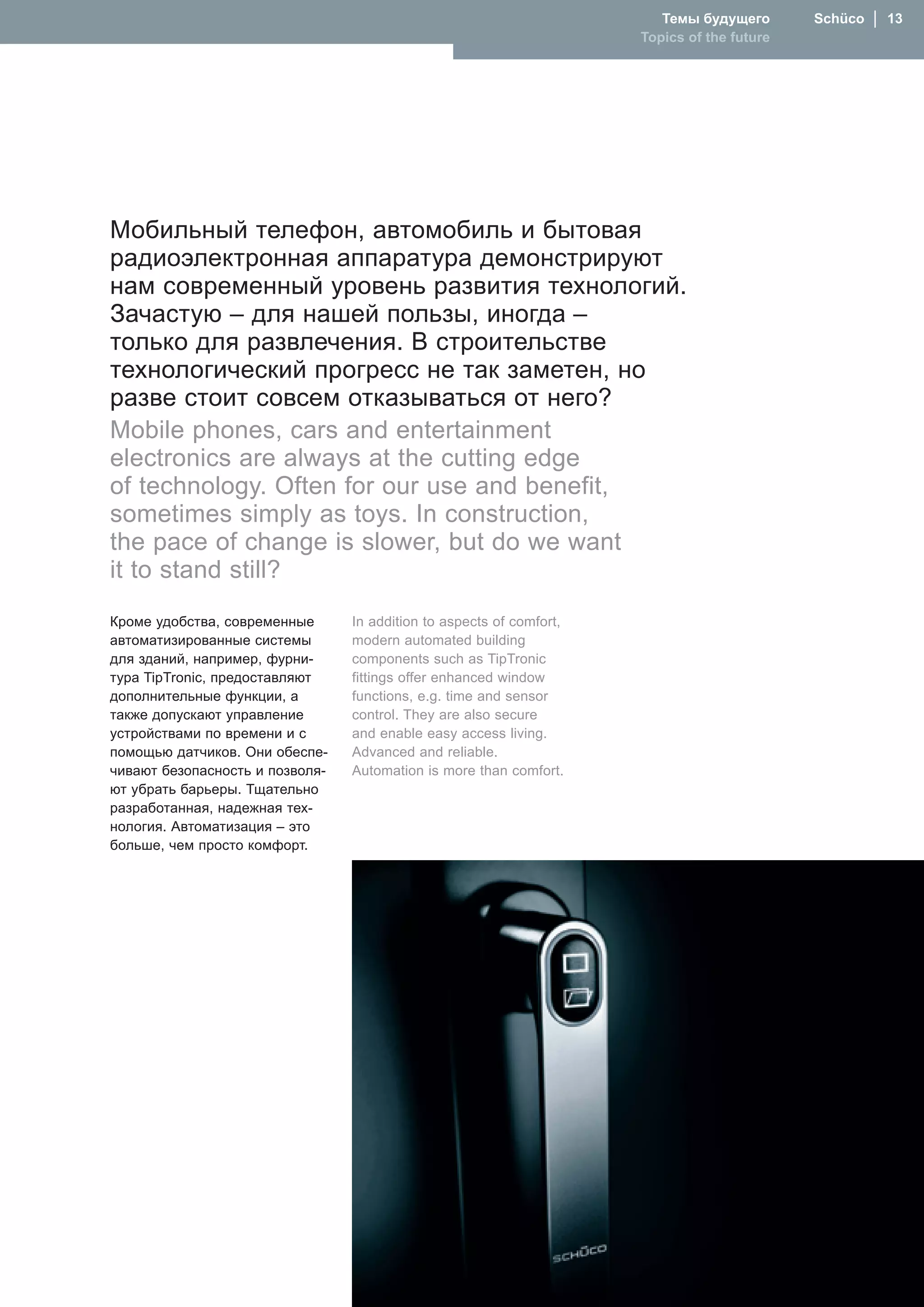 Темы будущего       Schüco  │  1
                                                                      Topics of the future




Мобильный телефон, автомобиль и бытовая
радиоэлектронная аппаратура демонстрируют
нам современный уровень развития технологий.
Зачастую – для нашей пользы, иногда –
только для развлечения. В строительстве
технологический прогресс не так заметен, но
разве стоит совсем отказываться от него?
�obile phones, cars and entertainment
electronics are always at the cutting edge
of technology. Often for our use and benefit,
sometimes simply as toys. In construction,
the pace of change is slower, but do we want
it to stand still?
Кроме удобства, современные      In addition to aspects of comfort,
автоматизированные системы       modern automated building
для зданий, например, фурни-     components such as TipTronic
тура TipTronic, предоставляют    fittings offer enhanced window
дополнительные функции, а        functions, e.g. time and sensor
также допускают управление       control. They are also secure
устройствами по времени и с      and enable easy access living.
помощью датчиков. Они обеспе-    Advanced and reliable.
чивают безопасность и позволя-   Automation is more than comfort.
ют убрать барьеры. Тщательно
разработанная, надежная тех-
нология. Автоматизация – это
больше, чем просто комфорт.
 