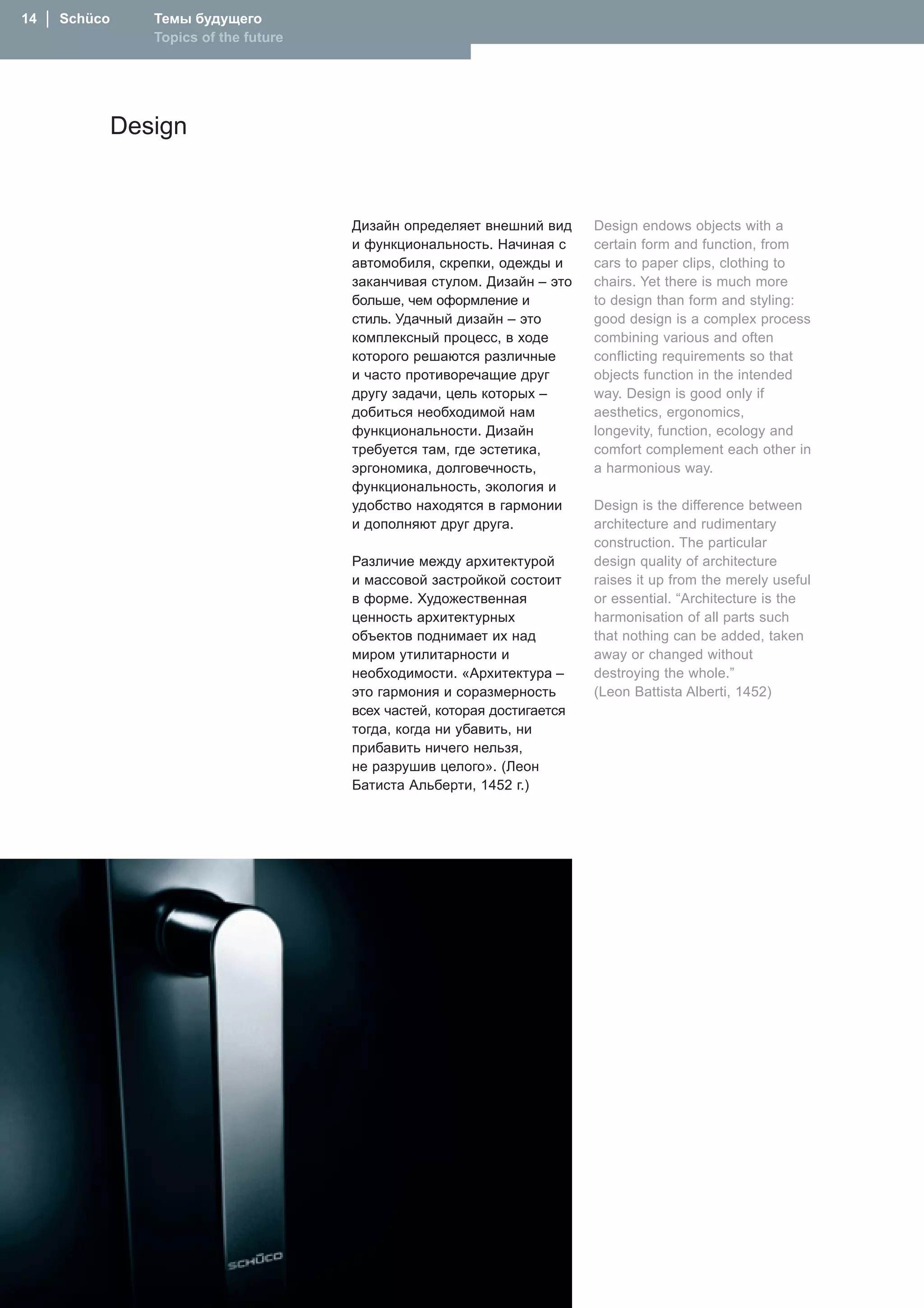 1  │  Schüco      Темы будущего
                   Topics of the future




                Design


                                          Дизайн определяет внешний вид      Design endows objects with a
                                          и функциональность. �ачиная с      certain form and function, from
                                          автомобиля, скрепки, одежды и      cars to paper clips, clothing to
                                          заканчивая стулом. Дизайн – это    chairs. Yet there is much more
                                          больше, чем оформление и           to design than form and styling:
                                          стиль. Удачный дизайн – это        good design is a complex process
                                          комплексный процесс, в ходе        combining various and often
                                          которого решаются различные        conflicting requirements so that
                                          и часто противоречащие друг        objects function in the intended
                                          другу задачи, цель которых –       way. Design is good only if
                                          добиться необходимой нам           aesthetics, ergonomics,
                                          функциональности. Дизайн           longevity, function, ecology and
                                          требуется там, где эстетика,       comfort complement each other in
                                          эргономика, долговечность,         a harmonious way.
                                          функциональность, экология и
                                          удобство находятся в гармонии      Design is the difference between
                                          и дополняют друг друга.            architecture and rudimentary
                                                                             construction. The particular
                                          Различие между архитектурой        design quality of architecture
                                          и массовой застройкой состоит      raises it up from the merely useful
                                          в форме. Художественная            or essential. “Architecture is the
                                          ценность архитектурных             harmonisation of all parts such
                                          объектов поднимает их над          that nothing can be added, taken
                                          миром утилитарности и              away or changed without
                                          необходимости. «Архитектура –      destroying the whole.”
                                          это гармония и соразмерность       (Leon Battista Alberti, 1452)
                                          всех частей, которая достигается
                                          тогда, когда ни убавить, ни
                                          прибавить ничего нельзя,
                                          не разрушив целого». (Леон
                                          Батиста Альберти, 1452 г.)
 