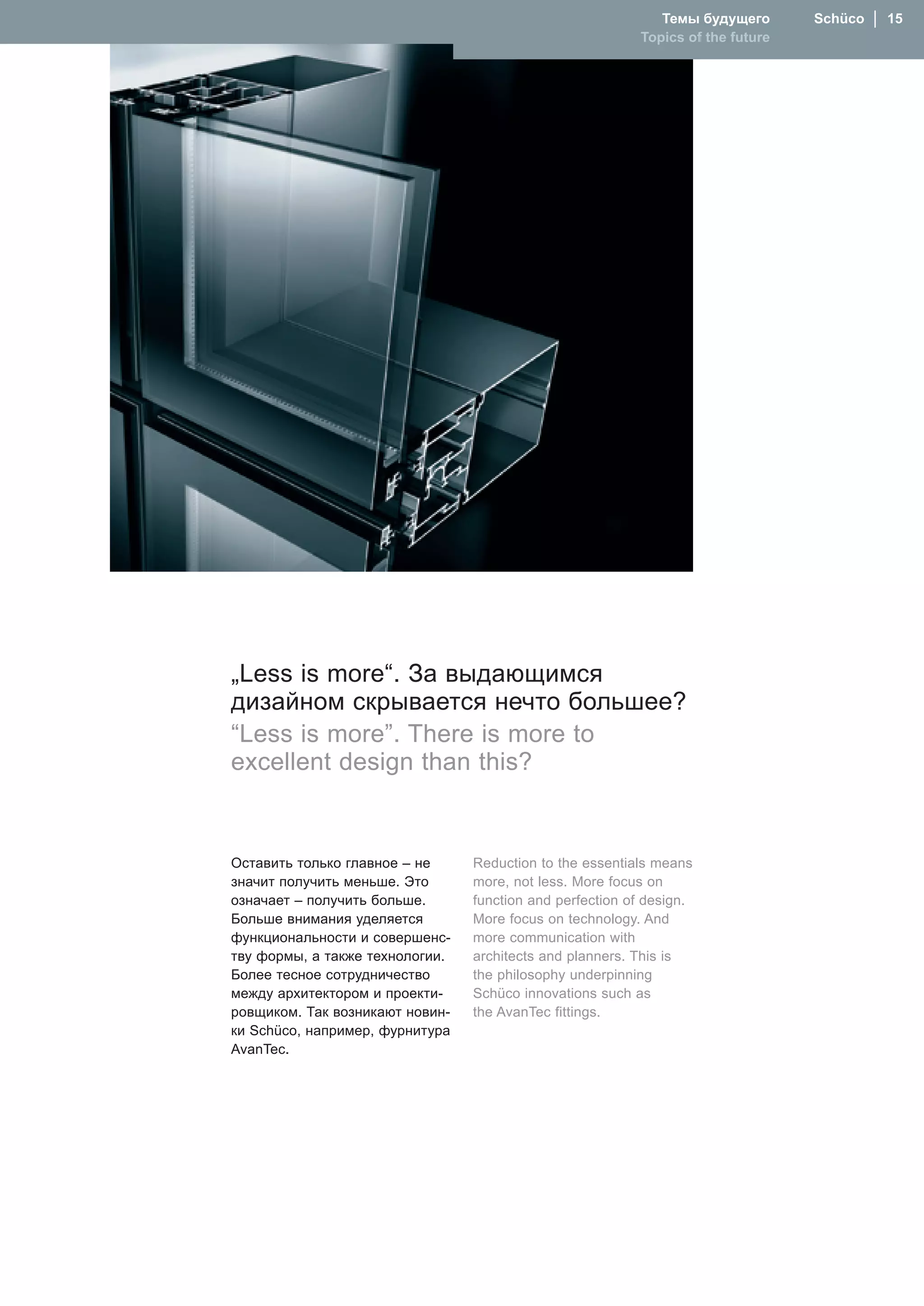 Темы будущего       Schüco  │  15
                                                          Topics of the future




„Less is more“. За выдающимся
дизайном скрывается нечто большее?
“Less is more”. There is more to
excellent design than this?


Оставить только главное – не     Reduction to the essentials means
значит получить меньше. Это      more, not less. �ore focus on
означает – получить больше.      function and perfection of design.
Больше внимания уделяется        �ore focus on technology. And
функциональности и совершенс-    more communication with
тву формы, а также технологии.   architects and planners. This is
Более тесное сотрудничество      the philosophy underpinning
между архитектором и проекти-    Schüco innovations such as
ровщиком. Так возникают новин-   the AvanTec fittings.
ки Schüco, например, фурнитура
AvanTec..
 