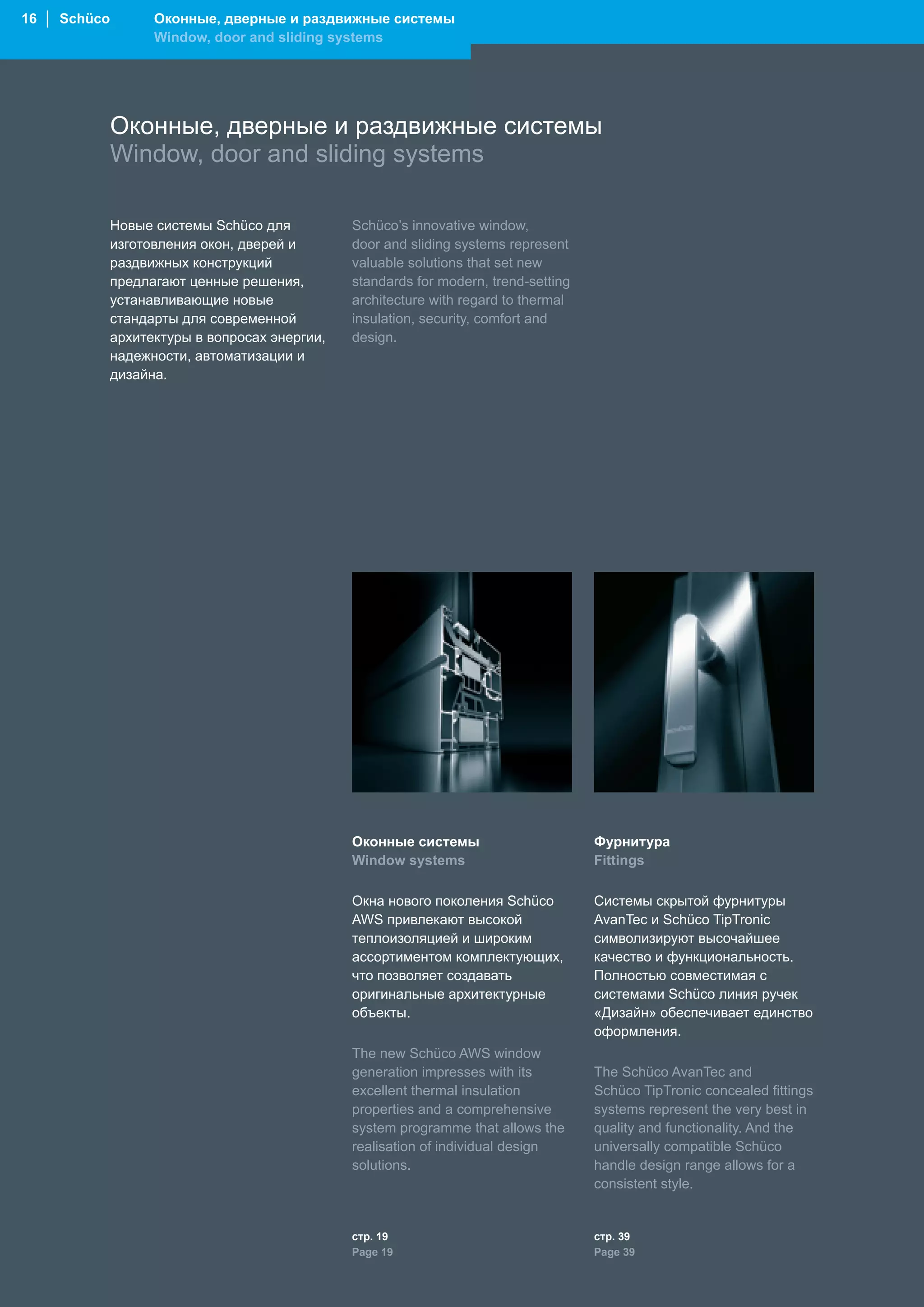 16 │ Schüco         Оконные, дверные и раздвижные системы
                    Window, door and sliding systems




              Оконные, дверные и раздвижные системы
              Window, door and sliding systems

              Новые системы Schüco для          Schüco’s innovative window,
              изготовления окон, дверей и       door and sliding systems represent
              раздвижных конструкций            valuable solutions that set new
              предлагают ценные решения,        standards for modern, trend-setting
              устанавливающие новые             architecture with regard to thermal
              стандарты для современной         insulation, security, comfort and
              архитектуры в вопросах энергии,   design.
              надежности, автоматизации и
              дизайна.




                                                Оконные системы                       Фурнитура
                                                Window systems                        Fittings

                                                Окна нового поколения Schüco          Системы скрытой фурнитуры
                                                AWS привлекают высокой                AvanTec и Schüco TipTronic
                                                теплоизоляцией и широким              символизируют высочайшее
                                                ассортиментом комплектующих,          качество и функциональность.
                                                что позволяет создавать               Полностью совместимая с
                                                оригинальные архитектурные            системами Schüco линия ручек
                                                объекты.                              «Дизайн» обеспечивает единство
                                                                                      оформления.
                                                The new Schüco AWS window
                                                generation impresses with its         The Schüco AvanTec and
                                                excellent thermal insulation          Schüco TipTronic concealed fittings
                                                properties and a comprehensive        systems represent the very best in
                                                system programme that allows the      quality and functionality. And the
                                                realisation of individual design      universally compatible Schüco
                                                solutions.                            handle design range allows for a
                                                                                      consistent style.


                                                стр. 19                               стр. 39
                                                Page 19                               Page 39
 