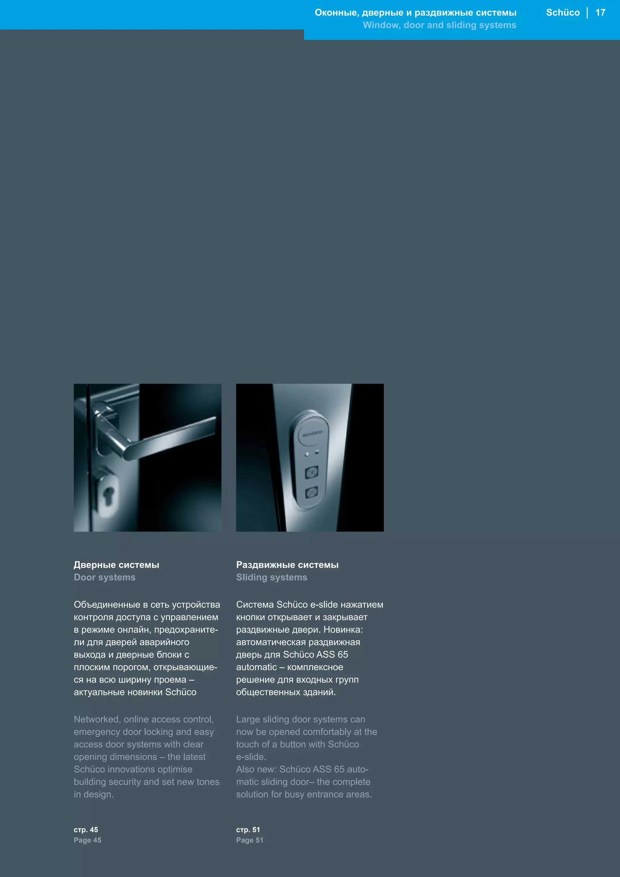 Оконные, дверные и раздвижные системы       Schüco │ 17
                                                                 Window, door and sliding systems




Дверные системы                       Раздвижные системы
Door systems                          Sliding systems

Объединенные в сеть устройства        Система Schüco e-slide нажатием
контроля доступа с управлением        кнопки открывает и закрывает
в режиме онлайн, предохраните-        раздвижные двери. Новинка:
ли для дверей аварийного              автоматическая раздвижная
выхода и дверные блоки с              дверь для Schüco ASS 65
плоским порогом, открывающие-         automatic – комплексное
ся на всю ширину проема –             решение для входных групп
актуальные новинки Schüco             общественных зданий.

Networked, online access control,     Large sliding door systems can
emergency door locking and easy       now be opened comfortably at the
access door systems with clear        touch of a button with Schüco
opening dimensions – the latest       e-slide.
Schüco innovations optimise           Also new: Schüco ASS 65 auto-
building security and set new tones   matic sliding door– the complete
in design.                            solution for busy entrance areas.


стр. 45                               стр. 51
Page 45                               Page 51
 