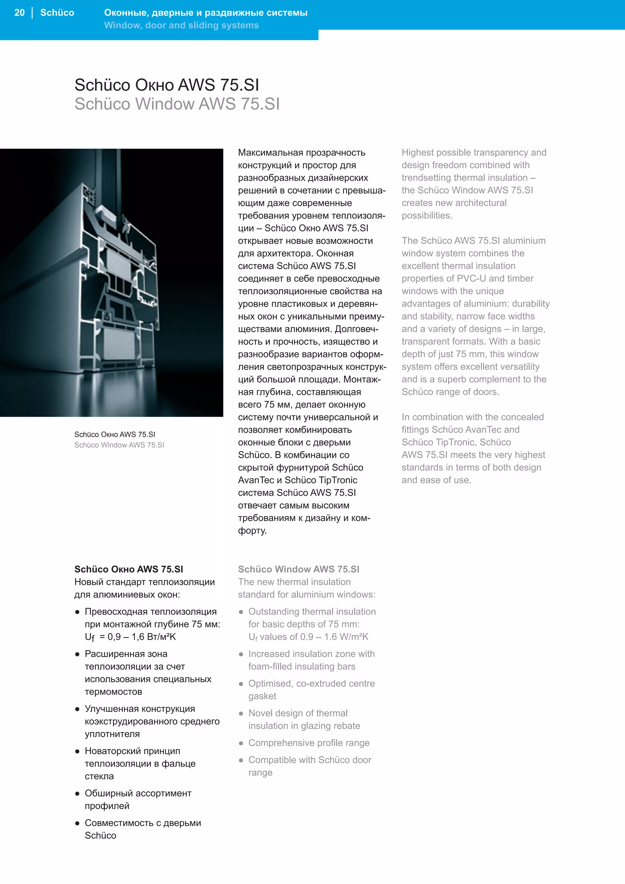 20 │ Schüco          Оконные, дверные и раздвижные системы
                     Window, door and sliding systems




              Schüco Окно AWS 75.SI
              Schüco Window AWS 75.SI

                                               Максимальная прозрачность          Highest possible transparency and
                                               конструкций и простор для          design freedom combined with
                                               разнообразных дизайнерских         trendsetting thermal insulation –
                                               решений в сочетании с превыша-     the Schüco Window AWS 75.SI
                                               ющим даже современные              creates new architectural
                                               требования уровнем теплоизоля-     possibilities.
                                               ции – Schüco Окно AWS 75.SI
                                               открывает новые возможности        The Schüco AWS 75.SI aluminium
                                               для архитектора. Оконная           window system combines the
                                               система Schüco AWS 75.SI           excellent thermal insulation
                                               соединяет в себе превосходные      properties of PVC-U and timber
                                               теплоизоляционные свойства на      windows with the unique
                                               уровне пластиковых и деревян-      advantages of aluminium: durability
                                               ных окон с уникальными преиму-     and stability, narrow face widths
                                               ществами алюминия. Долговеч-       and a variety of designs – in large,
                                               ность и прочность, изящество и     transparent formats. With a basic
                                               разнообразие вариантов оформ-      depth of just 75 mm, this window
                                               ления светопрозрачных конструк-    system offers excellent versatility
                                               ций большой площади. Монтаж-       and is a superb complement to the
                                               ная глубина, составляющая          Schüco range of doors.
                                               всего 75 мм, делает оконную
                                               систему почти универсальной и      In combination with the concealed
              Schüco Окно AWS 75.SI
                                               позволяет комбинировать            fittings Schüco AvanTec and
              Schüco Window AWS 75.SI          оконные блоки с дверьми            Schüco TipTronic, Schüco
                                               Schüco. В комбинации со            AWS 75.SI meets the very highest
                                               скрытой фурнитурой Schüco          standards in terms of both design
                                               AvanTec и Schüco TipTronic         and ease of use.
                                               система Schüco AWS 75.SI
                                               отвечает самым высоким
                                               требованиям к дизайну и ком-
                                               форту.



              Schüco Окно AWS 75.SI            Schüco Window AWS 75.SI
              Новый стандарт теплоизоляции     The new thermal insulation
              для алюминиевых окон:            standard for aluminium windows:
              ● Превосходная теплоизоляция     ● Outstanding thermal insulation
                при монтажной глубине 75 мм:     for basic depths of 75 mm:
                Uf = 0,9 – 1,6 Вт/м²K            Uf values of 0.9 – 1.6 W/m²K
              ● Расширенная зона               ● Increased insulation zone with
                теплоизоляции за счет            foam-filled insulating bars
                использования специальных      ● Optimised, co-extruded centre
                термомостов                      gasket
              ● Улучшенная конструкция         ● Novel design of thermal
                коэкструдированного среднего     insulation in glazing rebate
                уплотнителя
                                               ● Comprehensive profile range
              ● Новаторский принцип
                теплоизоляции в фальце         ● Compatible with Schüco door
                стекла                           range

              ● Обширный ассортимент
                профилей
              ● Совместимость с дверьми
                Schüco
 
