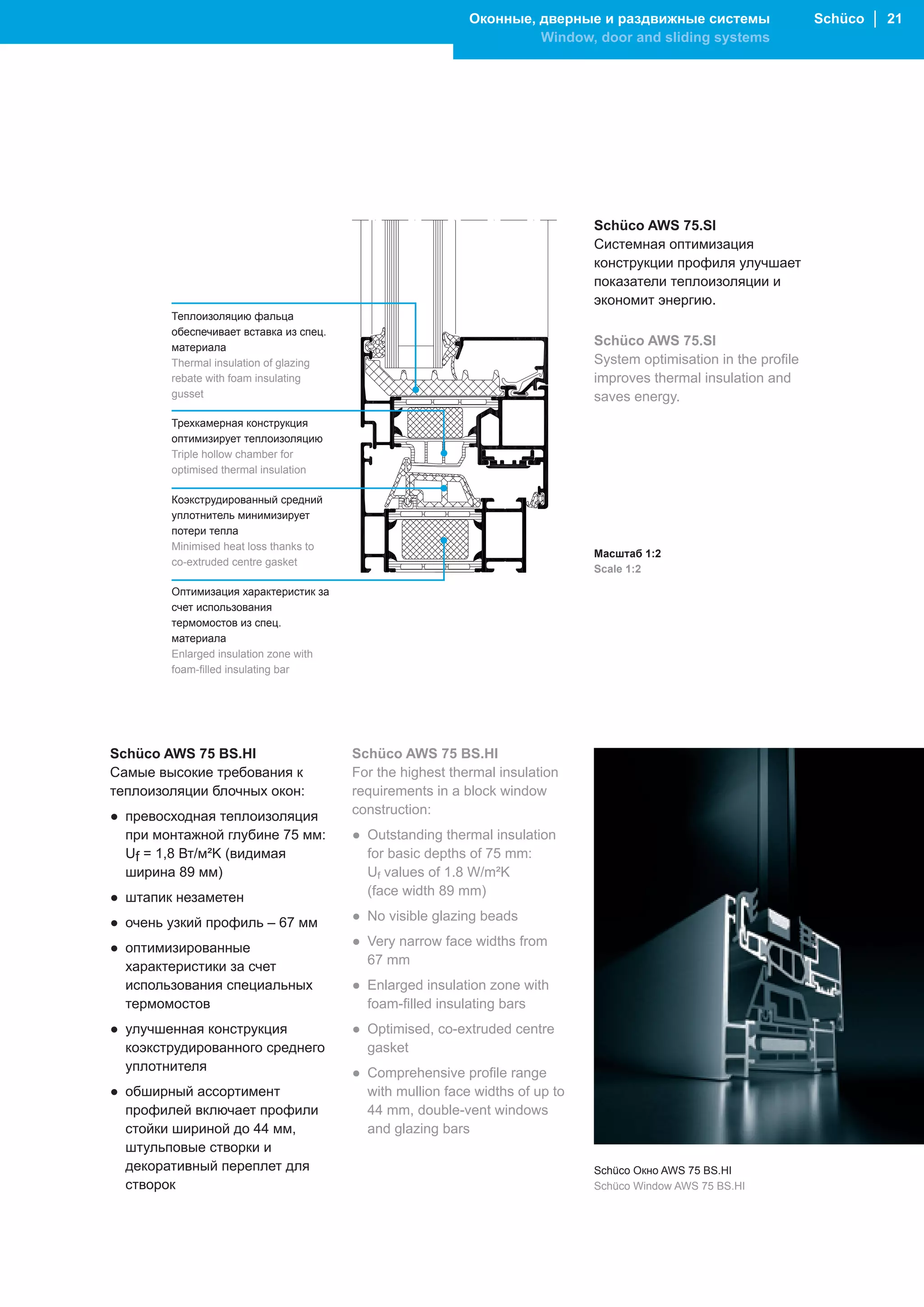 Оконные, дверные и раздвижные системы                   Schüco │ 21
                                                                    Window, door and sliding systems




                                                                              Schüco AWS 75.SI
                                                                              Системная оптимизация
                                                                              конструкции профиля улучшает
                                                                              показатели теплоизоляции и
                                                                              экономит энергию.
        Теплоизоляцию фальца
        обеспечивает вставка из спец.
        материала
                                                                              Schüco AWS 75.SI
        Thermal insulation of glazing                                         System optimisation in the profile
        rebate with foam insulating                                           improves thermal insulation and
        gusset                                                                saves energy.
        Трехкамерная конструкция
        оптимизирует теплоизоляцию
        Triple hollow chamber for
        optimised thermal insulation

        Коэкструдированный средний
        уплотнитель минимизирует
        потери тепла
        Minimised heat loss thanks to
                                                                              Масштаб 1:2
        co-extruded centre gasket
                                                                              Scale 1:2

        Оптимизация характеристик за
        счет использования
        термомостов из спец.
        материала
        Enlarged insulation zone with
        foam-filled insulating bar




Schüco AWS 75 BS.HI                     Schüco AWS 75 BS.HI
Самые высокие требования к              For the highest thermal insulation
теплоизоляции блочных окон:             requirements in a block window
● превосходная теплоизоляция            construction:
  при монтажной глубине 75 мм:          ● Outstanding thermal insulation
  Uf = 1,8 Вт/м²K (видимая                for basic depths of 75 mm:
  ширина 89 мм)                           Uf values of 1.8 W/m²K
● штапик незаметен                        (face width 89 mm)

● очень узкий профиль – 67 мм           ● No visible glazing beads

● оптимизированные                      ● Very narrow face widths from
  характеристики за счет                  67 mm
  использования специальных             ● Enlarged insulation zone with
  термомостов                             foam-filled insulating bars
● улучшенная конструкция                ● Optimised, co-extruded centre
  коэкструдированного среднего            gasket
  уплотнителя                           ● Comprehensive profile range
● обширный ассортимент                    with mullion face widths of up to
  профилей включает профили               44 mm, double-vent windows
  стойки шириной до 44 мм,                and glazing bars
  штульповые створки и
  декоративный переплет для                                                   Schüco Окно AWS 75 BS.HI
  створок                                                                     Schüco Window AWS 75 BS.HI
 