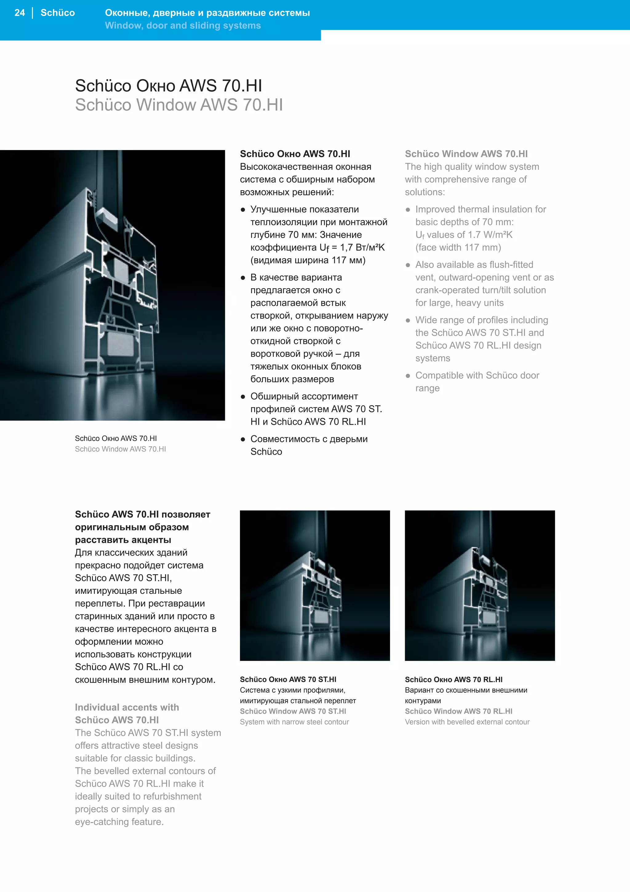 24 │ Schüco          Оконные, дверные и раздвижные системы
                     Window, door and sliding systems




              Schüco Окно AWS 70.HI
              Schüco Window AWS 70.HI

                                                  Schüco Окно AWS 70.HI              Schüco Window AWS 70.HI
                                                  Высококачественная оконная         The high quality window system
                                                  система с обширным набором         with comprehensive range of
                                                  возможных решений:                 solutions:
                                                  ● Улучшенные показатели            ● Improved thermal insulation for
                                                    теплоизоляции при монтажной        basic depths of 70 mm:
                                                    глубине 70 мм: Значение            Uf values of 1.7 W/m²K
                                                    коэффициента Uf = 1,7 Вт/м²K       (face width 117 mm)
                                                    (видимая ширина 117 мм)          ● Also available as flush-fitted
                                                  ● В качестве варианта                vent, outward-opening vent or as
                                                    предлагается окно с                crank-operated turn/tilt solution
                                                    располагаемой встык                for large, heavy units
                                                    створкой, открыванием наружу     ● Wide range of profiles including
                                                    или же окно с поворотно-           the Schüco AWS 70 ST.HI and
                                                    откидной створкой с                Schüco AWS 70 RL.HI design
                                                    воротковой ручкой – для            systems
                                                    тяжелых оконных блоков
                                                    больших размеров                 ● Compatible with Schüco door
                                                                                       range
                                                  ● Обширный ассортимент
                                                    профилей систем AWS 70 ST.
                                                    HI и Schüco AWS 70 RL.HI
              Schüco Окно AWS 70.HI               ● Совместимость с дверьми
              Schüco Window AWS 70.HI               Schüco




              Schüco AWS 70.HI позволяет
              оригинальным образом
              расставить акценты
              Для классических зданий
              прекрасно подойдет система
              Schüco AWS 70 ST.HI,
              имитирующая стальные
              переплеты. При реставрации
              старинных зданий или просто в
              качестве интересного акцента в
              оформлении можно
              использовать конструкции
              Schüco AWS 70 RL.HI со
              скошенным внешним контуром.         Schüco Окно AWS 70 ST.HI           Schüco Окно AWS 70 RL.HI
                                                  Система с узкими профилями,        Вариант со скошенными внешними
                                                  имитирующая стальной переплет      контурами
              Individual accents with             Schüco Window AWS 70 ST.HI         Schüco Window AWS 70 RL.HI
              Schüco AWS 70.HI                    System with narrow steel contour   Version with bevelled external contour
              The Schüco AWS 70 ST.HI system
              offers attractive steel designs
              suitable for classic buildings.
              The bevelled external contours of
              Schüco AWS 70 RL.HI make it
              ideally suited to refurbishment
              projects or simply as an
              eye-catching feature.
 