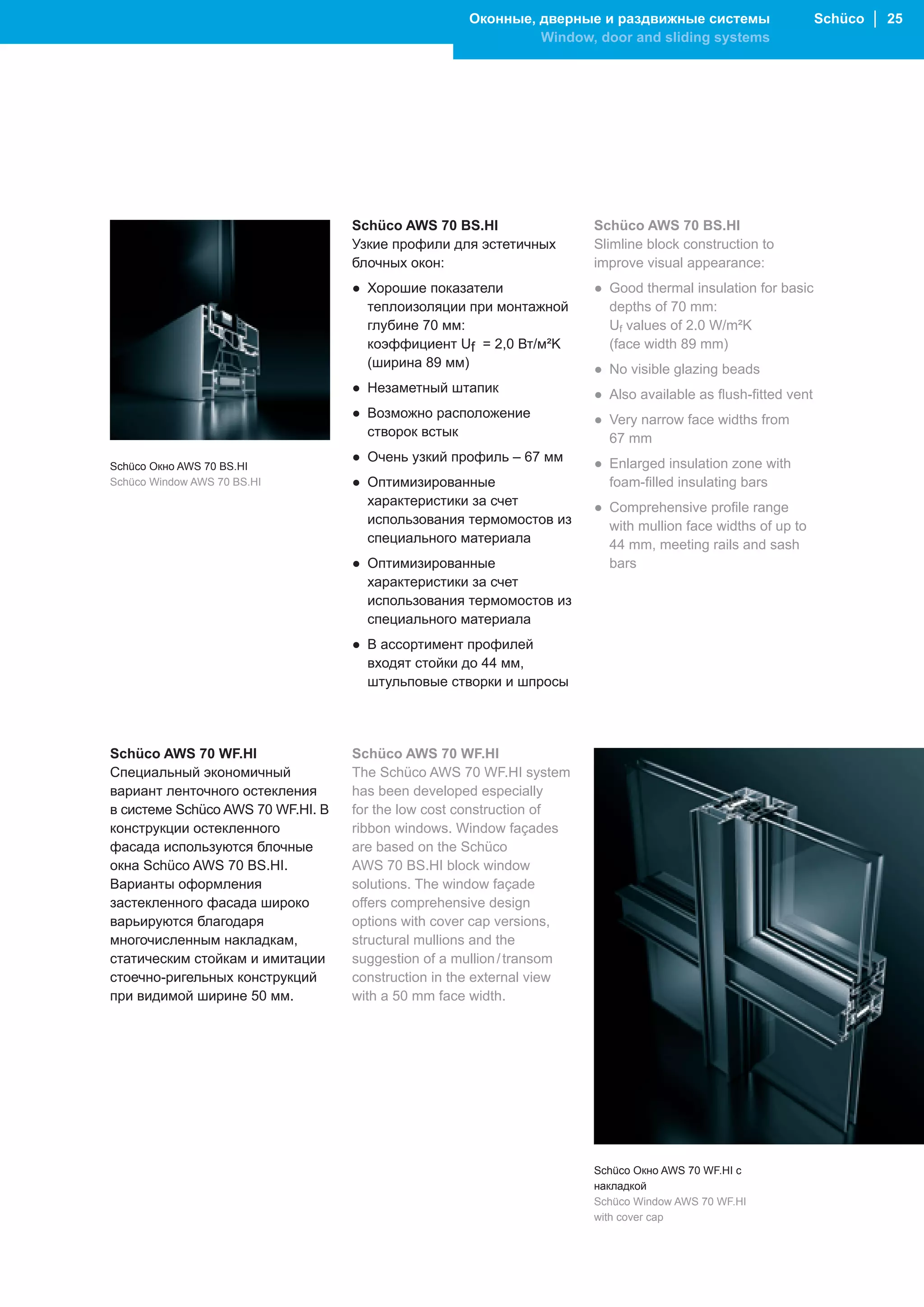 Оконные, дверные и раздвижные системы                      Schüco │ 25
                                                             Window, door and sliding systems




                                   Schüco AWS 70 BS.HI                 Schüco AWS 70 BS.HI
                                   Узкие профили для эстетичных        Slimline block construction to
                                   блочных окон:                       improve visual appearance:
                                   ● Хорошие показатели                ● Good thermal insulation for basic
                                     теплоизоляции при монтажной         depths of 70 mm:
                                     глубине 70 мм:                      Uf values of 2.0 W/m²K
                                     коэффициент Uf = 2,0 Вт/м²K         (face width 89 mm)
                                     (ширина 89 мм)                    ● No visible glazing beads
                                   ● Незаметный штапик                 ● Also available as flush-fitted vent
                                   ● Возможно расположение             ● Very narrow face widths from
                                     створок встык                       67 mm
                                   ● Очень узкий профиль – 67 мм       ● Enlarged insulation zone with
Schüco Окно AWS 70 BS.HI
Schüco Window AWS 70 BS.HI         ● Оптимизированные                    foam-filled insulating bars
                                     характеристики за счет            ● Comprehensive profile range
                                     использования термомостов из        with mullion face widths of up to
                                     специального материала              44 mm, meeting rails and sash
                                   ● Оптимизированные                    bars
                                     характеристики за счет
                                     использования термомостов из
                                     специального материала
                                   ● В ассортимент профилей
                                     входят стойки до 44 мм,
                                     штульповые створки и шпросы




Schüco AWS 70 WF.HI                Schüco AWS 70 WF.HI
Специальный экономичный            The Schüco AWS 70 WF.HI system
вариант ленточного остекления      has been developed especially
в системе Schüco AWS 70 WF.HI. В   for the low cost construction of
конструкции остекленного           ribbon windows. Window façades
фасада используются блочные        are based on the Schüco
окна Schüco AWS 70 BS.HI.          AWS 70 BS.HI block window
Варианты оформления                solutions. The window façade
застекленного фасада широко        offers comprehensive design
варьируются благодаря              options with cover cap versions,
многочисленным накладкам,          structural mullions and the
статическим стойкам и имитации     suggestion of a mullion / transom
стоечно-ригельных конструкций      construction in the external view
при видимой ширине 50 мм.          with a 50 mm face width.




                                                                       Schüco Окно AWS 70 WF.HI с
                                                                       накладкой
                                                                       Schüco Window AWS 70 WF.HI
                                                                       with cover cap
 