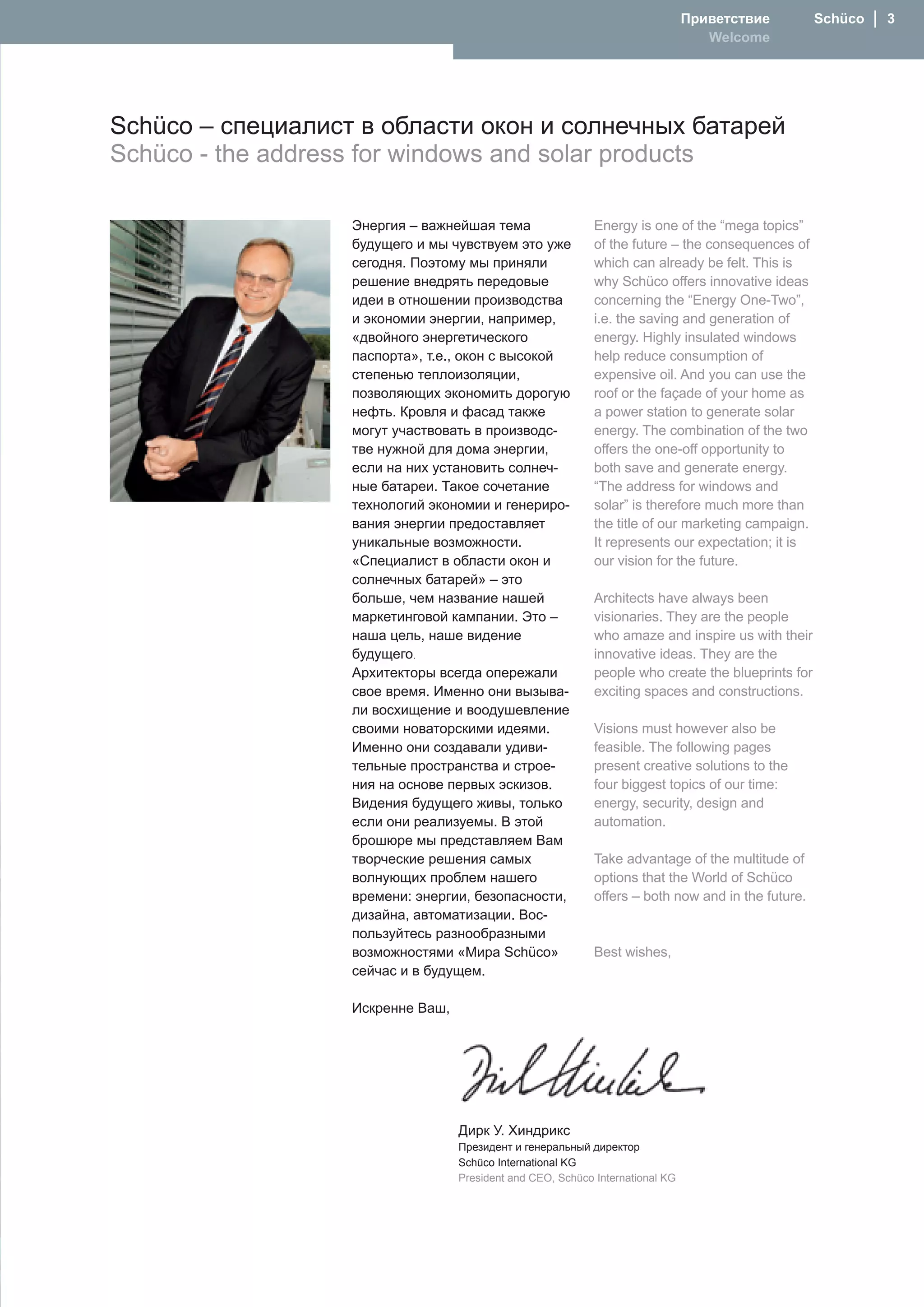 Приветствие         Schüco  │  
                                                                                   Welcome




Schüco – специалист в области окон и солнечных батарей
Schüco - the address for windows and solar products

                   Энергия – важнейшая тема                  Energy is one of the “mega topics”
                   будущего и мы чувствуем это уже           of the future – the consequences of
                   сегодня. Поэтому мы приняли               which can already be felt. This is
                   решение внедрять передовые                why Schüco offers innovative ideas
                   идеи в отношении производства             concerning the “Energy One-Two”,
                   и экономии энергии, например,             i.e. the saving and generation of
                   «двойного энергетического                 energy. Highly insulated windows
                   паспорта», т.е., окон с высокой           help reduce consumption of
                   степенью теплоизоляции,                   expensive oil. And you can use the
                   позволяющих экономить дорогую             roof or the façade of your home as
                   нефть. Кровля и фасад также               a power station to generate solar
                   могут участвовать в производс-            energy. The combination of the two
                   тве нужной для дома энергии,              offers the one-off opportunity to
                   если на них установить солнеч-            both save and generate energy.
                   ные батареи. Такое сочетание              “The address for windows and
                   технологий экономии и генериро-           solar” is therefore much more than
                   вания энергии предоставляет               the title of our marketing campaign.
                   уникальные возможности.                   It represents our expectation; it is
                   «Специалист в области окон и              our vision for the future.
                   солнечных батарей» – это
                   больше, чем название нашей                Architects have always been
                   маркетинговой кампании. Это –             visionaries. They are the people
                   наша цель, наше видение                   who amaze and inspire us with their
                   будущего.                                 innovative ideas. They are the
                   Архитекторы всегда опережали              people who create the blueprints for
                   свое время. Именно они вызыва-            exciting spaces and constructions.
                   ли восхищение и воодушевление
                   своими новаторскими идеями.               Visions must however also be
                   Именно они создавали удиви-               feasible. The following pages
                   тельные пространства и строе-             present creative solutions to the
                   ния на основе первых эскизов.             four biggest topics of our time:
                   Видения будущего живы, только             energy, security, design and
                   если они реализуемы. В этой               automation.
                   брошюре мы представляем Вам
                   творческие решения самых                  Take advantage of the multitude of
                   волнующих проблем нашего                  options that the World of Schüco
                   времени: энергии, безопасности,           offers – both now and in the future.
                   дизайна, автоматизации. Вос-
                   пользуйтесь разнообразными
                   возможностями «Мира Schüco»               Best wishes,
                   сейчас и в будущем.

                   Искренне Ваш,




                                   Дирк У. Хиндрикс
                                   Президент и генеральный директор
                                   Schüco International KG
                                   President and CEO, Schüco International KG
 