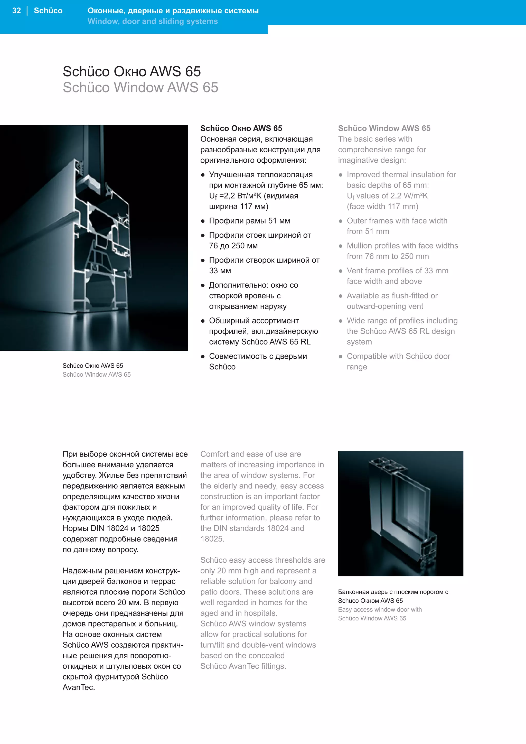 32 │ Schüco          Оконные, дверные и раздвижные системы
                     Window, door and sliding systems




              Schüco Окно AWS 65
              Schüco Window AWS 65

                                                Schüco Окно AWS 65                     Schüco Window AWS 65
                                                Основная серия, включающая             The basic series with
                                                разнообразные конструкции для          comprehensive range for
                                                оригинального оформления:              imaginative design:
                                                ● Улучшенная теплоизоляция             ● Improved thermal insulation for
                                                  при монтажной глубине 65 мм:           basic depths of 65 mm:
                                                  Uf =2,2 Вт/м²K (видимая                Uf values of 2.2 W/m²K
                                                  ширина 117 мм)                         (face width 117 mm)
                                                ● Профили рамы 51 мм                   ● Outer frames with face width
                                                ● Профили стоек шириной от               from 51 mm
                                                  76 до 250 мм                         ● Mullion profiles with face widths
                                                ● Профили створок шириной от             from 76 mm to 250 mm
                                                  33 мм                                ● Vent frame profiles of 33 mm
                                                ● Дополнительно: окно со                 face width and above
                                                  створкой вровень с                   ● Available as flush-fitted or
                                                  открыванием наружу                     outward-opening vent
                                                ● Обширный ассортимент                 ● Wide range of profiles including
                                                  профилей, вкл.дизайнерскую             the Schüco AWS 65 RL design
                                                  систему Schüco AWS 65 RL               system
                                                ● Совместимость с дверьми              ● Compatible with Schüco door
              Schüco Окно AWS 65                  Schüco                                 range
              Schüco Window AWS 65




              При выборе оконной системы все    Comfort and ease of use are
              большее внимание уделяется        matters of increasing importance in
              удобству. Жилье без препятствий   the area of window systems. For
              передвижению является важным      the elderly and needy, easy access
              определяющим качество жизни       construction is an important factor
              фактором для пожилых и            for an improved quality of life. For
              нуждающихся в уходе людей.        further information, please refer to
              Нормы DIN 18024 и 18025           the DIN standards 18024 and
              содержат подробные сведения       18025.
              по данному вопросу.
                                                Schüco easy access thresholds are
              Надежным решением конструк-       only 20 mm high and represent a
              ции дверей балконов и террас      reliable solution for balcony and
              являются плоские пороги Schüco    patio doors. These solutions are       Балконная дверь с плоским порогом с
              высотой всего 20 мм. В первую     well regarded in homes for the         Schüco Окном AWS 65
                                                                                       Easy access window door with
              очередь они предназначены для     aged and in hospitals.
                                                                                       Schüco Window AWS 65
              домов престарелых и больниц.      Schüco AWS window systems
              На основе оконных систем          allow for practical solutions for
              Schüco AWS создаются практич-     turn/tilt and double-vent windows
              ные решения для поворотно-        based on the concealed
              откидных и штульповых окон со     Schüco AvanTec fittings.
              скрытой фурнитурой Schüco
              AvanTec.
 