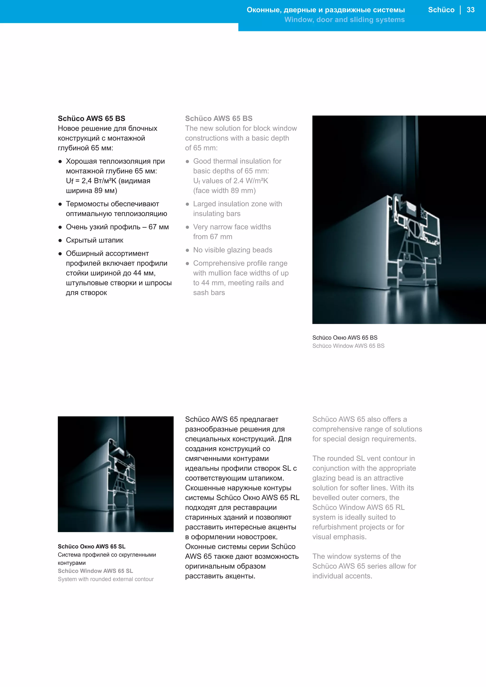Оконные, дверные и раздвижные системы                  Schüco │ 33
                                                                   Window, door and sliding systems




Schüco AWS 65 BS                       Schüco AWS 65 BS
Новое решение для блочных              The new solution for block window
конструкций с монтажной                constructions with a basic depth
глубиной 65 мм:                        of 65 mm:
● Хорошая теплоизоляция при            ● Good thermal insulation for
  монтажной глубине 65 мм:               basic depths of 65 mm:
  Uf = 2,4 Вт/м²K (видимая               Uf values of 2.4 W/m²K
  ширина 89 мм)                          (face width 89 mm)
● Термомосты обеспечивают              ● Larged insulation zone with
  оптимальную теплоизоляцию              insulating bars
● Очень узкий профиль – 67 мм          ● Very narrow face widths
● Скрытый штапик                         from 67 mm

● Обширный ассортимент                 ● No visible glazing beads
  профилей включает профили            ● Comprehensive profile range
  стойки шириной до 44 мм,               with mullion face widths of up
  штульповые створки и шпросы            to 44 mm, meeting rails and
  для створок                            sash bars




                                                                           Schüco Окно AWS 65 BS
                                                                           Schüco Window AWS 65 BS




                                       Schüco AWS 65 предлагает            Schüco AWS 65 also offers a
                                       разнообразные решения для           comprehensive range of solutions
                                       специальных конструкций. Для        for special design requirements.
                                       создания конструкций со
                                       смягченными контурами               The rounded SL vent contour in
                                       идеальны профили створок SL с       conjunction with the appropriate
                                       соответствующим штапиком.           glazing bead is an attractive
                                       Скошенные наружные контуры          solution for softer lines. With its
                                       системы Schüco Окно AWS 65 RL       bevelled outer corners, the
                                       подходят для реставрации            Schüco Window AWS 65 RL
                                       старинных зданий и позволяют        system is ideally suited to
                                       расставить интересные акценты       refurbishment projects or for
                                       в оформлении новостроек.            visual emphasis.
Schüco Окно AWS 65 SL                  Оконные системы серии Schüco
Система профилей со скругленными       AWS 65 также дают возможность       The window systems of the
контурами
                                       оригинальным образом                Schüco AWS 65 series allow for
Schüco Window AWS 65 SL
System with rounded external contour   расставить акценты.                 individual accents.
 