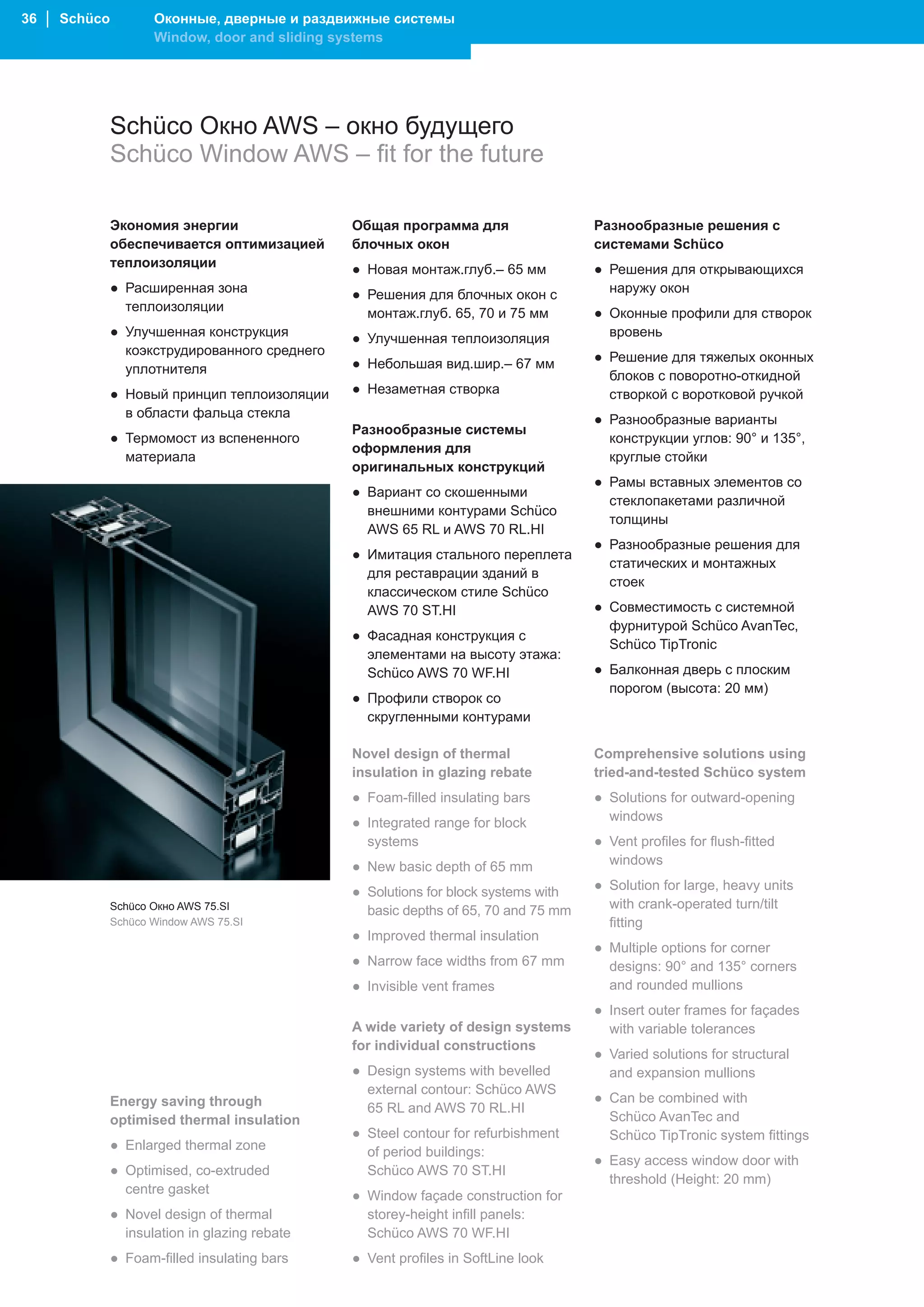 36 │ Schüco          Оконные, дверные и раздвижные системы
                     Window, door and sliding systems




              Schüco Окно AWS – окно будущего
              Schüco Window AWS – fit for the future

              Экономия энергии                 Общая программа для                  Разнообразные решения с
              обеспечивается оптимизацией      блочных окон                         системами Schüco
              теплоизоляции                    ● Новая монтаж.глуб.– 65 мм          ● Решения для открывающихся
              ● Расширенная зона               ● Решения для блочных окон с           наружу окон
                теплоизоляции                    монтаж.глуб. 65, 70 и 75 мм        ● Оконные профили для створок
              ● Улучшенная конструкция         ● Улучшенная теплоизоляция             вровень
                коэкструдированного среднего                                        ● Решение для тяжелых оконных
                уплотнителя                    ● Небольшая вид.шир.– 67 мм
                                                                                      блоков с поворотно-откидной
              ● Новый принцип теплоизоляции    ● Незаметная створка                   створкой с воротковой ручкой
                в области фальца стекла                                             ● Разнообразные варианты
                                               Разнообразные системы
              ● Термомост из вспененного                                              конструкции углов: 90° и 135°,
                                               оформления для
                материала                                                             круглые стойки
                                               оригинальных конструкций
                                                                                    ● Рамы вставных элементов со
                                               ● Вариант со скошенными
                                                                                      стеклопакетами различной
                                                 внешними контурами Schüco
                                                                                      толщины
                                                 AWS 65 RL и AWS 70 RL.HI
                                                                                    ● Разнообразные решения для
                                               ● Имитация стального переплета
                                                                                      статических и монтажных
                                                 для реставрации зданий в
                                                                                      стоек
                                                 классическом стиле Schüco
                                                 AWS 70 ST.HI                       ● Совместимость с системной
                                                                                      фурнитурой Schüco AvanTec,
                                               ● Фасадная конструкция с
                                                                                      Schüco TipTronic
                                                 элементами на высоту этажа:
                                                 Schüco AWS 70 WF.HI                ● Балконная дверь с плоским
                                                                                      порогом (высота: 20 мм)
                                               ● Профили створок со
                                                 скругленными контурами

                                               Novel design of thermal              Comprehensive solutions using
                                               insulation in glazing rebate         tried-and-tested Schüco system
                                               ● Foam-filled insulating bars        ● Solutions for outward-opening
                                               ● Integrated range for block           windows
                                                 systems                            ● Vent profiles for flush-fitted
                                               ● New basic depth of 65 mm             windows

                                               ● Solutions for block systems with   ● Solution for large, heavy units
              Schüco Окно AWS 75.SI              basic depths of 65, 70 and 75 mm     with crank-operated turn/tilt
              Schüco Window AWS 75.SI                                                 fitting
                                               ● Improved thermal insulation
                                                                                    ● Multiple options for corner
                                               ● Narrow face widths from 67 mm        designs: 90° and 135° corners
                                               ● Invisible vent frames                and rounded mullions
                                                                                    ● Insert outer frames for façades
                                               A wide variety of design systems       with variable tolerances
                                               for individual constructions
                                                                                    ● Varied solutions for structural
                                               ● Design systems with bevelled         and expansion mullions
                                                 external contour: Schüco AWS
              Energy saving through                                                 ● Can be combined with
                                                 65 RL and AWS 70 RL.HI
              optimised thermal insulation                                            Schüco AvanTec and
                                               ● Steel contour for refurbishment      Schüco TipTronic system fittings
              ● Enlarged thermal zone            of period buildings:
                                                                                    ● Easy access window door with
              ● Optimised, co-extruded           Schüco AWS 70 ST.HI
                                                                                      threshold (Height: 20 mm)
                centre gasket                  ● Window façade construction for
              ● Novel design of thermal          storey-height infill panels:
                insulation in glazing rebate     Schüco AWS 70 WF.HI
              ● Foam-filled insulating bars    ● Vent profiles in SoftLine look
 