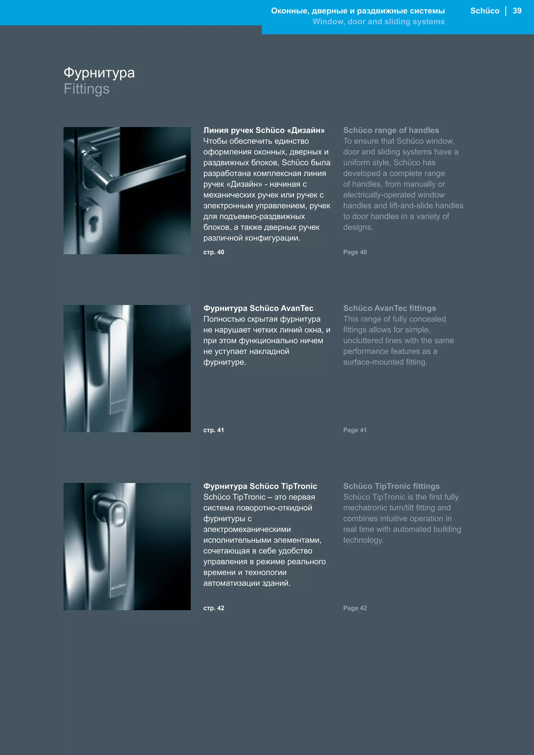 Оконные, дверные и раздвижные системы                   Schüco │ 39
                                      Window, door and sliding systems




Фурнитура
Fittings

            Линия ручек Schüco «Дизайн»        Schüco range of handles
            Чтобы обеспечить единство          To ensure that Schüco window,
            оформления оконных, дверных и      door and sliding systems have a
            раздвижных блоков, Schüco была     uniform style, Schüco has
            разработана комплексная линия      developed a complete range
            ручек «Дизайн» - начиная с         of handles, from manually or
            механических ручек или ручек с     electrically-operated window
            электронным управлением, ручек     handles and lift-and-slide handles
            для подъемно-раздвижных            to door handles in a variety of
            блоков, а также дверных ручек      designs.
            различной конфигурации.
            стр. 40                            Page 40




            Фурнитура Schüco AvanTec           Schüco AvanTec fittings
            Полностью скрытая фурнитура        This range of fully concealed
            не нарушает четких линий окна, и   fittings allows for simple,
            при этом функционально ничем       uncluttered lines with the same
            не уступает накладной              performance features as a
            фурнитуре.                         surface-mounted fitting.




            стр. 41                            Page 41




            Фурнитура Schüco TipTronic         Schüco TipTronic fittings
            Schüco TipTronic – это первая      Schüco TipTronic is the first fully
            система поворотно-откидной         mechatronic turn/tilt fitting and
            фурнитуры с                        combines intuitive operation in
            электромеханическими               real time with automated building
            исполнительными элементами,        technology.
            сочетающая в себе удобство
            управления в режиме реального
            времени и технологии
            автоматизации зданий.


            стр. 42                            Page 42
 