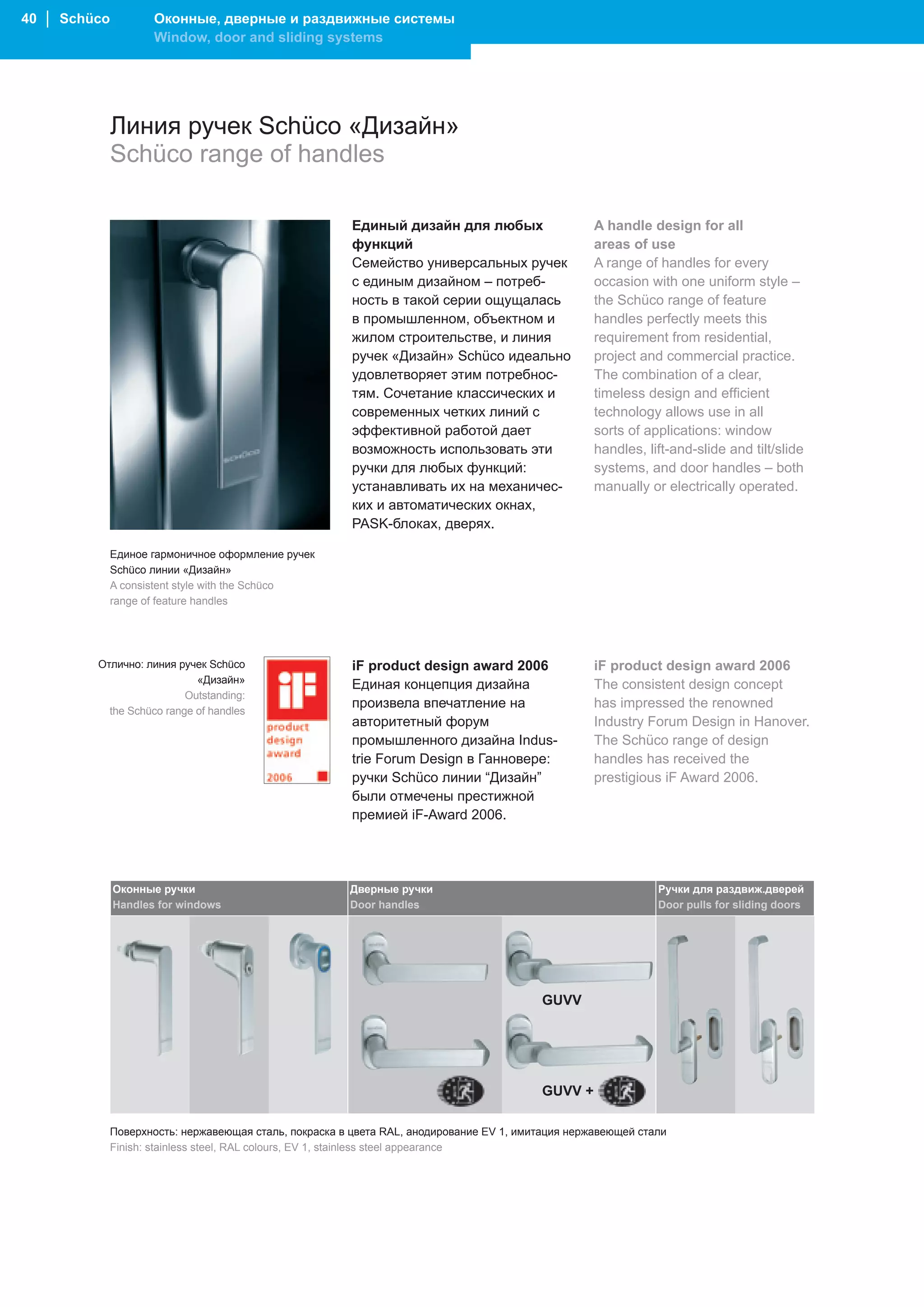 40 │ Schüco          Оконные, дверные и раздвижные системы
                     Window, door and sliding systems




              Линия ручек Schüco «Дизайн»
              Schüco range of handles

                                                         Единый дизайн для любых                    A handle design for all
                                                         функций                                    areas of use
                                                         Семейство универсальных ручек              A range of handles for every
                                                         с единым дизайном – потреб-                occasion with one uniform style –
                                                         ность в такой серии ощущалась              the Schüco range of feature
                                                         в промышленном, объектном и                handles perfectly meets this
                                                         жилом строительстве, и линия               requirement from residential,
                                                         ручек «Дизайн» Schüco идеально             project and commercial practice.
                                                         удовлетворяет этим потребнос-              The combination of a clear,
                                                         тям. Сочетание классических и              timeless design and efficient
                                                         современных четких линий с                 technology allows use in all
                                                         эффективной работой дает                   sorts of applications: window
                                                         возможность использовать эти               handles, lift-and-slide and tilt/slide
                                                         ручки для любых функций:                   systems, and door handles – both
                                                         устанавливать их на механичес-             manually or electrically operated.
                                                         ких и автоматических окнах,
                                                         PASK-блоках, дверях. .

              Единое гармоничное оформление ручек
              Schüco линии «Дизайн»
              A consistent style with the Schüco
              range of feature handles




         Отлично: линия ручек Schüco                     iF product design award 2006               iF product design award 2006
                            «Дизайн»                     Единая концепция дизайна                   The consistent design concept
                          Outstanding:
                                                         произвела впечатление на                   has impressed the renowned
           the Schüco range of handles
                                                         авторитетный форум                         Industry Forum Design in Hanover.
                                                         промышленного дизайна Indus-               The Schüco range of design
                                                         trie Forum Design в Ганновере:             handles has received the
                                                         ручки Schüco линии “Дизайн”                prestigious iF Award 2006.
                                                         были отмечены престижной
                                                         премией iF-Award 2006.




              Оконные ручки                             Дверные ручки                                          Ручки для раздвиж.дверей
              Handles for windows                       Door handles                                           Door pulls for sliding doors




                                                                                          GUVV




                                                                                          GUVV +

              Поверхность: нержавеющая сталь, покраска в цвета RAL, анодирование EV 1, имитация нержавеющей стали
              Finish: stainless steel, RAL colours, EV 1, stainless steel appearance
 