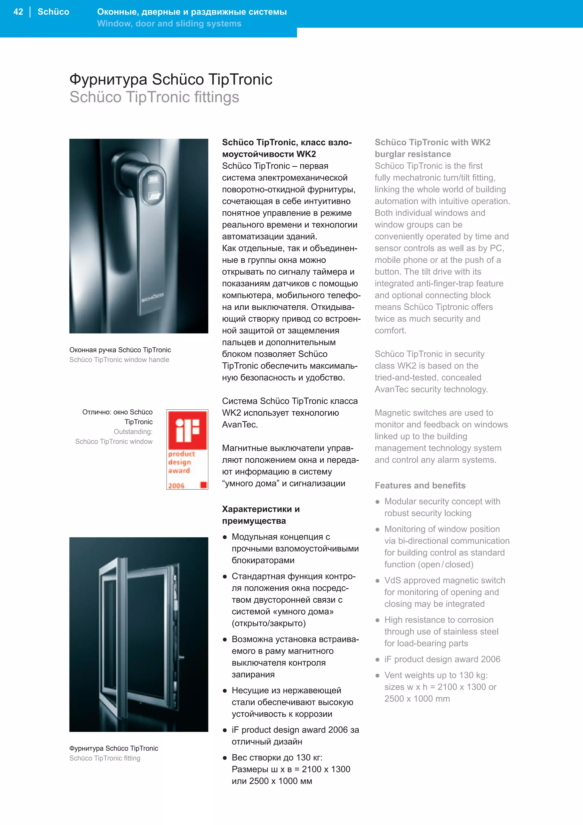 42 │ Schüco           Оконные, дверные и раздвижные системы
                      Window, door and sliding systems




              Фурнитура Schüco TipTronic
              Schüco TipTronic fittings

                                               Schüco TipTronic, класс взло-       Schüco TipTronic with WK2
                                               моустойчивости WK2                  burglar resistance
                                               Schüco TipTronic – первая           Schüco TipTronic is the first
                                               система электромеханической         fully mechatronic turn/tilt fitting,
                                               поворотно-откидной фурнитуры,       linking the whole world of building
                                               сочетающая в себе интуитивно        automation with intuitive operation.
                                               понятное управление в режиме        Both individual windows and
                                               реального времени и технологии      window groups can be
                                               автоматизации зданий.               conveniently operated by time and
                                               Как отдельные, так и объединен-     sensor controls as well as by PC,
                                               ные в группы окна можно             mobile phone or at the push of a
                                               открывать по сигналу таймера и      button. The tilt drive with its
                                               показаниям датчиков с помощью       integrated anti-finger-trap feature
                                               компьютера, мобильного телефо-      and optional connecting block
                                               на или выключателя. Откидыва-       means Schüco Tiptronic offers
                                               ющий створку привод со встроен-     twice as much security and
                                               ной защитой от защемления           comfort.
                                               пальцев и дополнительным
              Оконная ручка Schüco TipTronic
                                               блоком позволяет Schüco             Schüco TipTronic in security
              Schüco TipTronic window handle
                                               TipTronic обеспечить максималь-     class WK2 is based on the
                                               ную безопасность и удобство.        tried-and-tested, concealed
                                                                                   AvanTec security technology.
                                               Система Schüco TipTronic класса
                 Отлично: окно Schüco          WK2 использует технологию           Magnetic switches are used to
                              TipTronic        AvanTec.                            monitor and feedback on windows
                          Outstanding:
                                                                                   linked up to the building
               Schüco TipTronic window
                                               Магнитные выключатели управ-        management technology system
                                               ляют положением окна и переда-      and control any alarm systems.
                                               ют информацию в систему
                                               “умного дома” и сигнализации        Features and benefits
                                                                                   ● Modular security concept with
                                               Характеристики и                      robust security locking
                                               преимущества
                                                                                   ● Monitoring of window position
                                               ● Модульная концепция с               via bi-directional communication
                                                 прочными взломоустойчивыми          for building control as standard
                                                 блокираторами                       function (open / closed)
                                               ● Стандартная функция контро-       ● VdS approved magnetic switch
                                                 ля положения окна посредс-          for monitoring of opening and
                                                 твом двусторонней связи с           closing may be integrated
                                                 системой «умного дома»
                                                 (открыто/закрыто)                 ● High resistance to corrosion
                                                                                     through use of stainless steel
                                               ● Возможна установка встраива-        for load-bearing parts
                                                 емого в раму магнитного
                                                 выключателя контроля              ● iF product design award 2006
                                                 запирания                         ● Vent weights up to 130 kg:
                                               ● Несущие из нержавеющей              sizes w x h = 2100 x 1300 or
                                                 стали обеспечивают высокую          2500 x 1000 mm
                                                 устойчивость к коррозии
                                               ● iF product design award 2006 за
                                                 отличный дизайн
              Фурнитура Schüco TipTronic
              Schüco TipTronic fitting         ● Вес створки до 130 кг:
                                                 Размеры ш х в = 2100 x 1300
                                                 или 2500 x 1000 мм
 