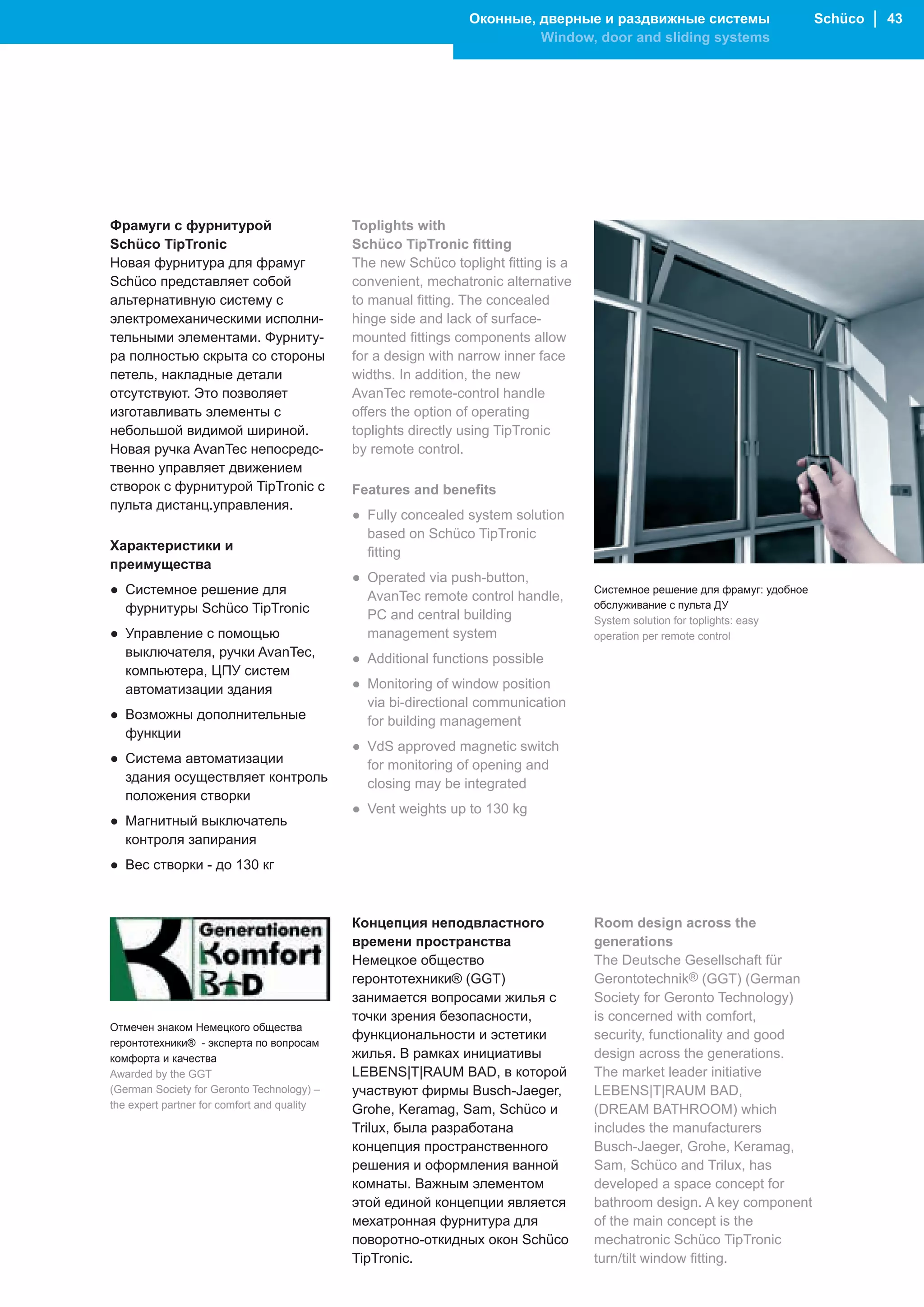 Оконные, дверные и раздвижные системы                       Schüco │ 43
                                                                         Window, door and sliding systems




Фрамуги с фурнитурой                         Toplights with
Schüco TipTronic                             Schüco TipTronic fitting
Новая фурнитура для фрамуг                   The new Schüco toplight fitting is a
Schüco представляет собой                    convenient, mechatronic alternative
альтернативную систему с                     to manual fitting. The concealed
электромеханическими исполни-                hinge side and lack of surface-
тельными элементами. Фурниту-                mounted fittings components allow
ра полностью скрыта со стороны               for a design with narrow inner face
петель, накладные детали                     widths. In addition, the new
отсутствуют. Это позволяет                   AvanTec remote-control handle
изготавливать элементы с                     offers the option of operating
небольшой видимой шириной.                   toplights directly using TipTronic
Новая ручка AvanTec непосредс-               by remote control.
твенно управляет движением
створок с фурнитурой TipTronic с             Features and benefits
пульта дистанц.управления.
                                             ● Fully concealed system solution
                                               based on Schüco TipTronic
Характеристики и                               fitting
преимущества
                                             ● Operated via push-button,
● Системное решение для                        AvanTec remote control handle,
                                                                                    Системное решение для фрамуг: удобное
  фурнитуры Schüco TipTronic                                                        обслуживание с пульта ДУ
                                               PC and central building              System solution for toplights: easy
● Управление с помощью                         management system                    operation per remote control
  выключателя, ручки AvanTec,                ● Additional functions possible
  компьютера, ЦПУ систем
  автоматизации здания                       ● Monitoring of window position
                                               via bi-directional communication
● Возможны дополнительные                      for building management
  функции
                                             ● VdS approved magnetic switch
● Система автоматизации                        for monitoring of opening and
  здания осуществляет контроль                 closing may be integrated
  положения створки
                                             ● Vent weights up to 130 kg
● Магнитный выключатель
  контроля запирания
● Вес створки - до 130 кг



                                             Концепция неподвластного               Room design across the
                                             времени пространства                   generations
                                             Немецкое общество                      The Deutsche Gesellschaft für
                                             геронтотехники® (GGT)                  Gerontotechnik® (GGT) (German
                                             занимается вопросами жилья с           Society for Geronto Technology)
                                             точки зрения безопасности,             is concerned with comfort,
Отмечен знаком Немецкого общества
                                             функциональности и эстетики            security, functionality and good
геронтотехники® - эксперта по вопросам
комфорта и качества                          жилья. В рамках инициативы             design across the generations.
Awarded by the GGT                           LEBENS|T|RAUM BAD, в которой           The market leader initiative
(German Society for Geronto Technology) –    участвуют фирмы Busch-Jaeger,          LEBENS|T|RAUM BAD,
the expert partner for comfort and quality   Grohe, Keramag, Sam, Schüco и          (DREAM BATHROOM) which
                                             Trilux, была разработана               includes the manufacturers
                                             концепция пространственного            Busch-Jaeger, Grohe, Keramag,
                                             решения и оформления ванной            Sam, Schüco and Trilux, has
                                             комнаты. Важным элементом              developed a space concept for
                                             этой единой концепции является         bathroom design. A key component
                                             мехатронная фурнитура для              of the main concept is the
                                             поворотно-откидных окон Schüco         mechatronic Schüco TipTronic
                                             TipTronic.                             turn/tilt window fitting.
 