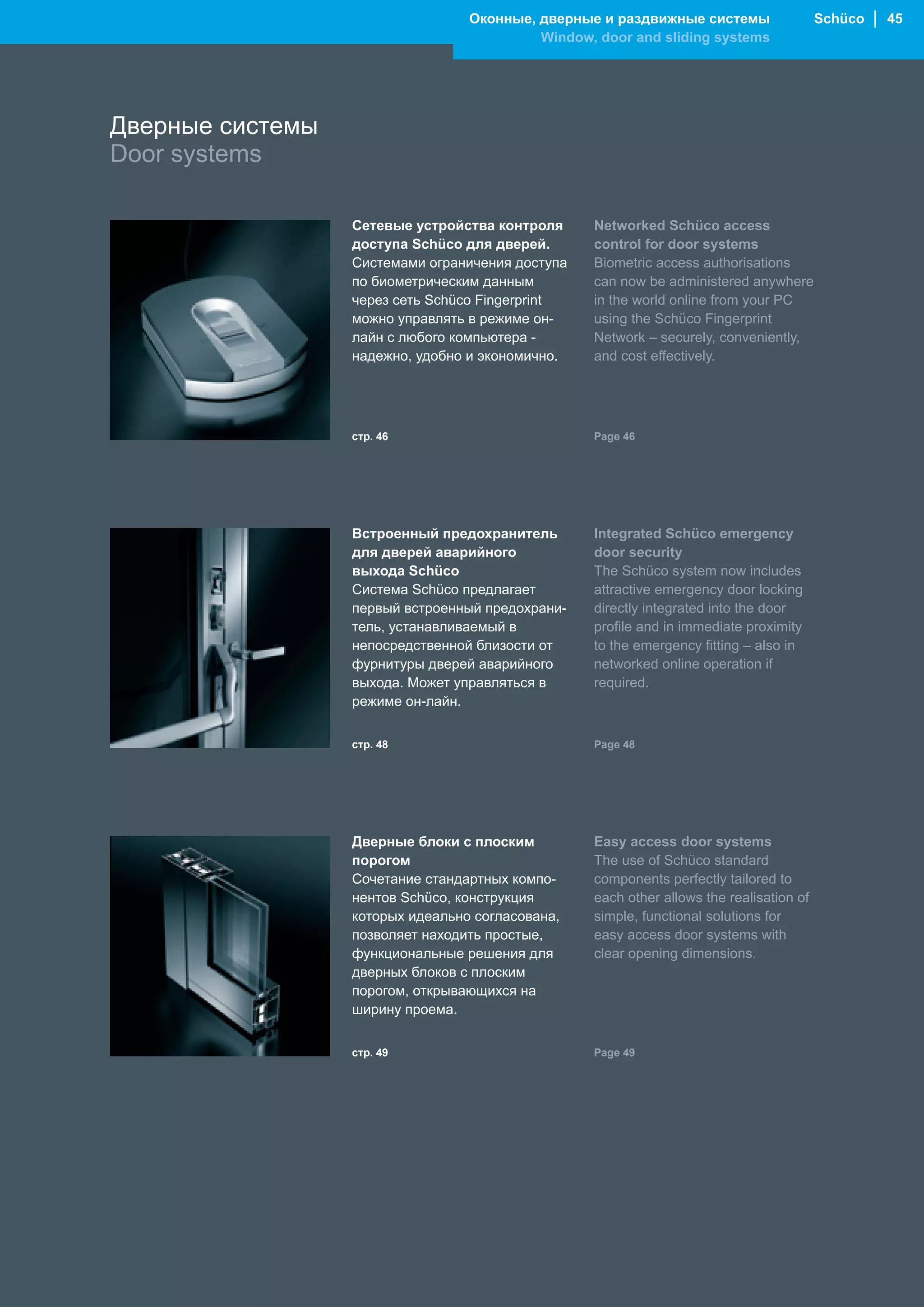 Оконные, дверные и раздвижные системы                   Schüco │ 45
                                           Window, door and sliding systems




Дверные системы
Door systems

                  Сетевые устройства контроля      Networked Schüco access
                  доступа Schüco для дверей.       control for door systems
                  Системами ограничения доступа    Biometric access authorisations
                  по биометрическим данным         can now be administered anywhere
                  через сеть Schüco Fingerprint    in the world online from your PC
                  можно управлять в режиме он-     using the Schüco Fingerprint
                  лайн с любого компьютера -       Network – securely, conveniently,
                  надежно, удобно и экономично.    and cost effectively.




                  стр. 46                          Page 46




                  Встроенный предохранитель        Integrated Schüco emergency
                  для дверей аварийного            door security
                  выхода Schüco                    The Schüco system now includes
                  Система Schüco предлагает        attractive emergency door locking
                  первый встроенный предохрани-    directly integrated into the door
                  тель, устанавливаемый в          profile and in immediate proximity
                  непосредственной близости от     to the emergency fitting – also in
                  фурнитуры дверей аварийного      networked online operation if
                  выхода. Может управляться в      required.
                  режиме он-лайн.


                  стр. 48                          Page 48




                  Дверные блоки с плоским          Easy access door systems
                  порогом                          The use of Schüco standard
                  Сочетание стандартных компо-     components perfectly tailored to
                  нентов Schüco, конструкция       each other allows the realisation of
                  которых идеально согласована,    simple, functional solutions for
                  позволяет находить простые,      easy access door systems with
                  функциональные решения для       clear opening dimensions.
                  дверных блоков с плоским
                  порогом, открывающихся на
                  ширину проема.


                  стр. 49                          Page 49
 