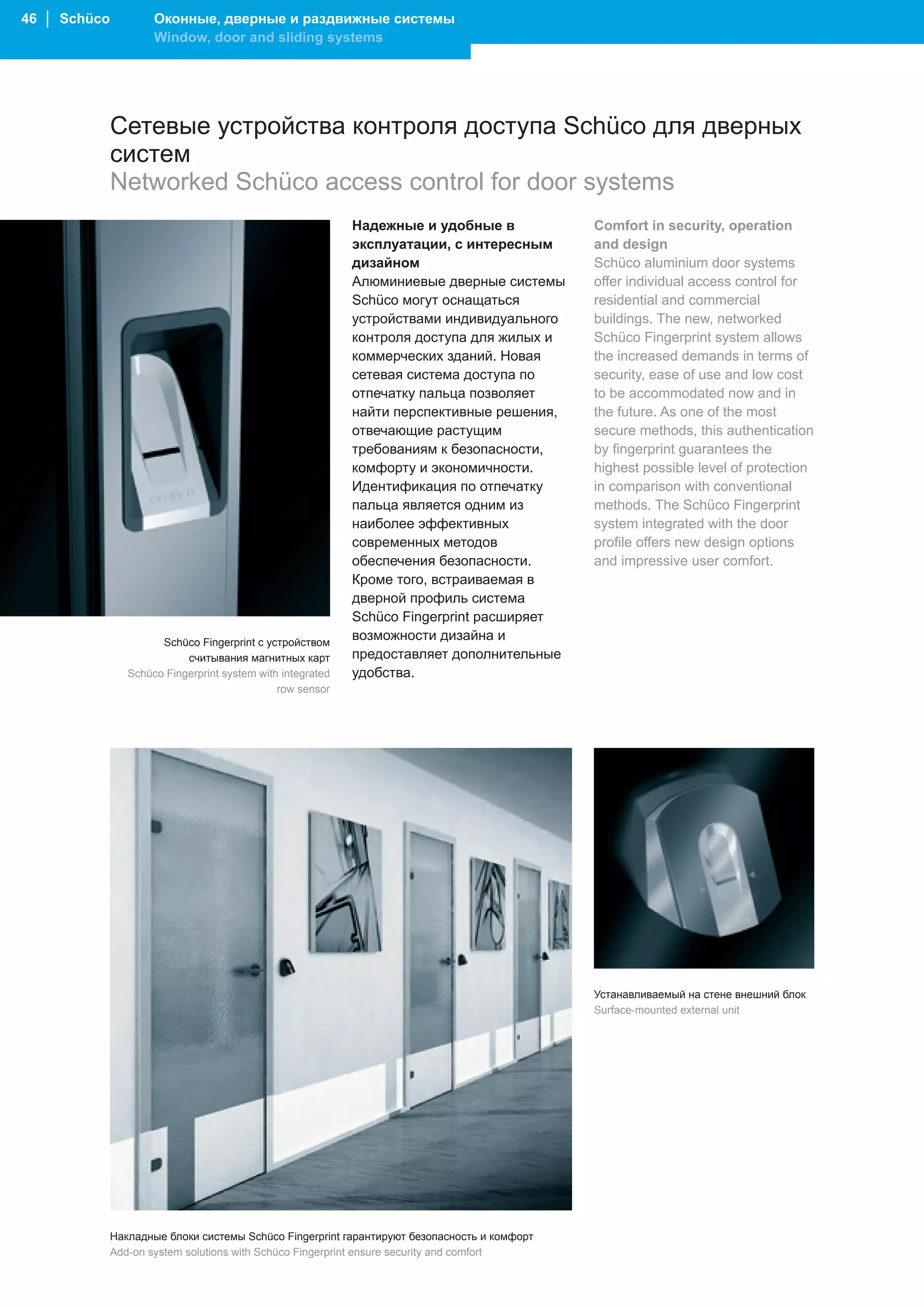 46 │ Schüco           Оконные, дверные и раздвижные системы
                      Window, door and sliding systems




              Сетевые устройства контроля доступа Schüco для дверных
              систем
              Networked Schüco access control for door systems
                                                             Надежные и удобные в             Comfort in security, operation
                                                             эксплуатации, с интересным       and design
                                                             дизайном                         Schüco aluminium door systems
                                                             Алюминиевые дверные системы      offer individual access control for
                                                             Schüco могут оснащаться          residential and commercial
                                                             устройствами индивидуального     buildings. The new, networked
                                                             контроля доступа для жилых и     Schüco Fingerprint system allows
                                                             коммерческих зданий. Новая       the increased demands in terms of
                                                             сетевая система доступа по       security, ease of use and low cost
                                                             отпечатку пальца позволяет       to be accommodated now and in
                                                             найти перспективные решения,     the future. As one of the most
                                                             отвечающие растущим              secure methods, this authentication
                                                             требованиям к безопасности,      by fingerprint guarantees the
                                                             комфорту и экономичности.        highest possible level of protection
                                                             Идентификация по отпечатку       in comparison with conventional
                                                             пальца является одним из         methods. The Schüco Fingerprint
                                                             наиболее эффективных             system integrated with the door
                                                             современных методов              profile offers new design options
                                                             обеспечения безопасности.        and impressive user comfort.
                                                             Кроме того, встраиваемая в
                                                             дверной профиль система
                                                             Schüco Fingerprint расширяет
                       Schüco Fingerprint с устройством
                                                             возможности дизайна и
                            считывания магнитных карт        предоставляет дополнительные
                 Schüco Fingerprint system with integrated   удобства.
                                               row sensor




                                                                                              Устанавливаемый на стене внешний блок
                                                                                              Surface-mounted external unit




              Накладные блоки системы Schüco Fingerprint гарантируют безопасность и комфорт
              Add-on system solutions with Schüco Fingerprint ensure security and comfort
 