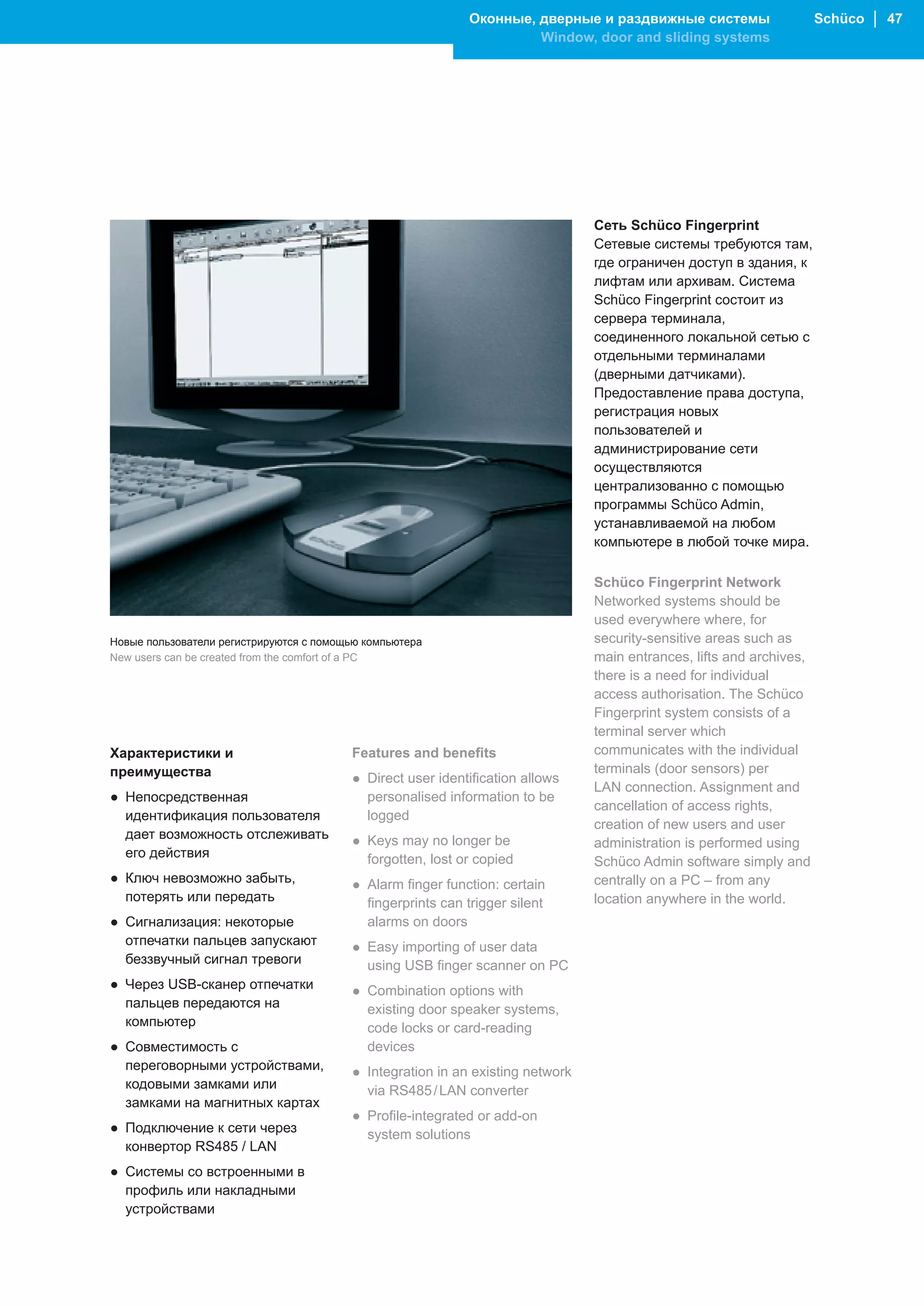 Оконные, дверные и раздвижные системы                    Schüco │ 47
                                                                      Window, door and sliding systems




                                                                                Сеть Schüco Fingerprint
                                                                                Сетевые системы требуются там,
                                                                                где ограничен доступ в здания, к
                                                                                лифтам или архивам. Система
                                                                                Schüco Fingerprint состоит из
                                                                                сервера терминала,
                                                                                соединенного локальной сетью с
                                                                                отдельными терминалами
                                                                                (дверными датчиками).
                                                                                Предоставление права доступа,
                                                                                регистрация новых
                                                                                пользователей и
                                                                                администрирование сети
                                                                                осуществляются
                                                                                централизованно с помощью
                                                                                программы Schüco Admin,
                                                                                устанавливаемой на любом
                                                                                компьютере в любой точке мира.

                                                                                Schüco Fingerprint Network
                                                                                Networked systems should be
                                                                                used everywhere where, for
Новые пользователи регистрируются с помощью компьютера                          security-sensitive areas such as
New users can be created from the comfort of a PC                               main entrances, lifts and archives,
                                                                                there is a need for individual
                                                                                access authorisation. The Schüco
                                                                                Fingerprint system consists of a
                                                                                terminal server which
Характеристики и                         Features and benefits                  communicates with the individual
преимущества                                                                    terminals (door sensors) per
                                         ● Direct user identification allows
                                                                                LAN connection. Assignment and
● Непосредственная                         personalised information to be
                                                                                cancellation of access rights,
  идентификация пользователя               logged
                                                                                creation of new users and user
  дает возможность отслеживать           ● Keys may no longer be                administration is performed using
  его действия                             forgotten, lost or copied            Schüco Admin software simply and
● Ключ невозможно забыть,                ● Alarm finger function: certain       centrally on a PC – from any
  потерять или передать                    fingerprints can trigger silent      location anywhere in the world.
● Сигнализация: некоторые                  alarms on doors
  отпечатки пальцев запускают            ● Easy importing of user data
  беззвучный сигнал тревоги                using USB finger scanner on PC
● Через USB-сканер отпечатки             ● Combination options with
  пальцев передаются на                    existing door speaker systems,
  компьютер                                code locks or card-reading
● Совместимость с                          devices
  переговорными устройствами,            ● Integration in an existing network
  кодовыми замками или                     via RS485 / LAN converter
  замками на магнитных картах
                                         ● Profile-integrated or add-on
● Подключение к сети через                 system solutions
  конвертор RS485 / LAN
● Системы со встроенными в
  профиль или накладными
  устройствами
 