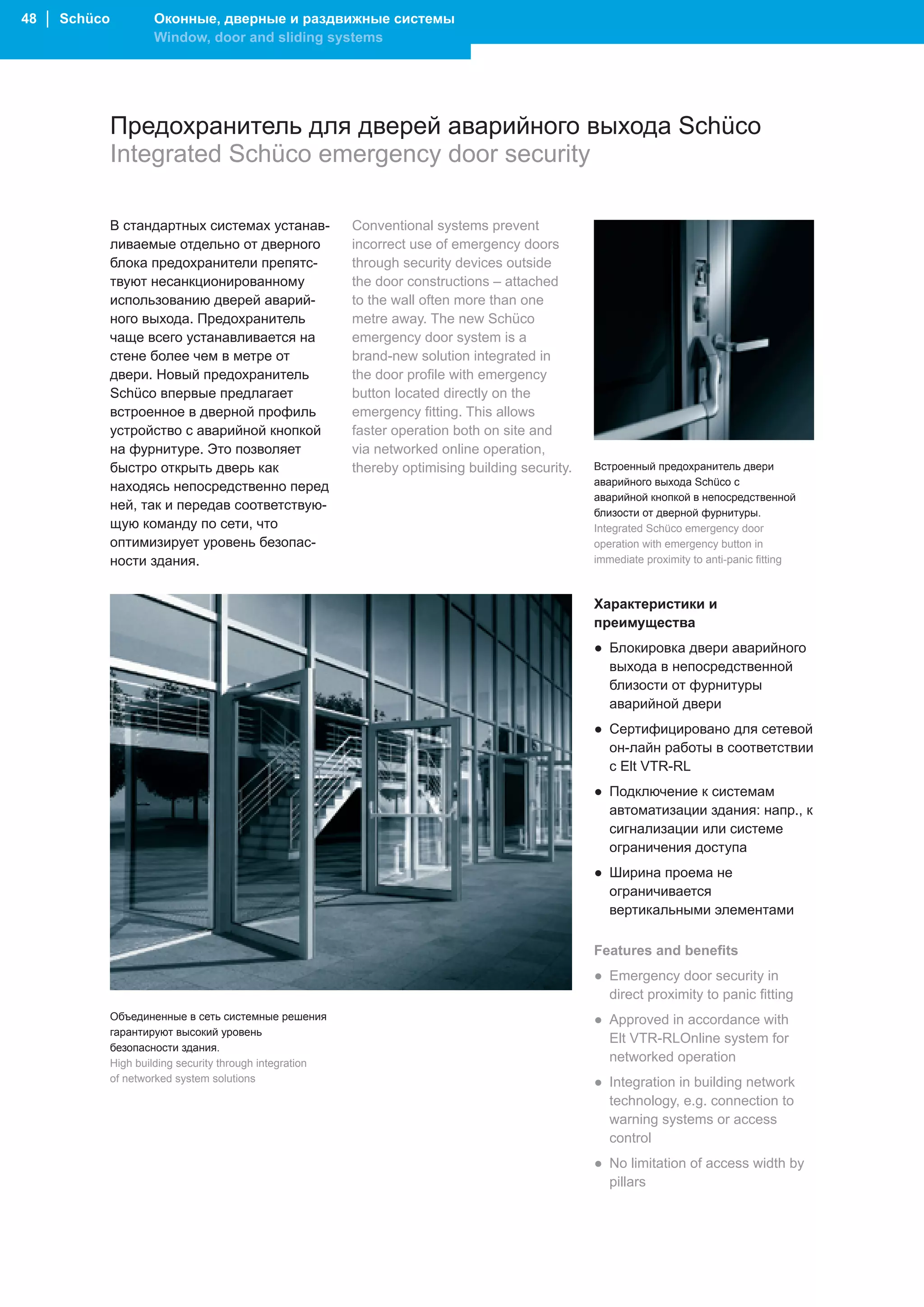 48 │ Schüco           Оконные, дверные и раздвижные системы
                      Window, door and sliding systems




              Предохранитель для дверей аварийного выхода Schüco
              Integrated Schüco emergency door security

              В стандартных системах устанав-              Conventional systems prevent
              ливаемые отдельно от дверного                incorrect use of emergency doors
              блока предохранители препятс-                through security devices outside
              твуют несанкционированному                   the door constructions – attached
              использованию дверей аварий-                 to the wall often more than one
              ного выхода. Предохранитель                  metre away. The new Schüco
              чаще всего устанавливается на                emergency door system is a
              стене более чем в метре от                   brand-new solution integrated in
              двери. Новый предохранитель                  the door profile with emergency
              Schüco впервые предлагает                    button located directly on the
              встроенное в дверной профиль                 emergency fitting. This allows
              устройство с аварийной кнопкой               faster operation both on site and
              на фурнитуре. Это позволяет                  via networked online operation,
              быстро открыть дверь как                     thereby optimising building security.   Встроенный предохранитель двери
                                                                                                   аварийного выхода Schüco с
              находясь непосредственно перед
                                                                                                   аварийной кнопкой в непосредственной
              ней, так и передав соответствую-
                                                                                                   близости от дверной фурнитуры.
              щую команду по сети, что                                                             Integrated Schüco emergency door
              оптимизирует уровень безопас-                                                        operation with emergency button in
              ности здания.                                                                        immediate proximity to anti-panic fitting



                                                                                                   Характеристики и
                                                                                                   преимущества
                                                                                                   ● Блокировка двери аварийного
                                                                                                     выхода в непосредственной
                                                                                                     близости от фурнитуры
                                                                                                     аварийной двери
                                                                                                   ● Сертифицировано для сетевой
                                                                                                     он-лайн работы в соответствии
                                                                                                     с Elt VTR-RL
                                                                                                   ● Подключение к системам
                                                                                                     автоматизации здания: напр., к
                                                                                                     сигнализации или системе
                                                                                                     ограничения доступа
                                                                                                   ● Ширина проема не
                                                                                                     ограничивается
                                                                                                     вертикальными элементами

                                                                                                   Features and benefits
                                                                                                   ● Emergency door security in
                                                                                                     direct proximity to panic fitting
              Объединенные в сеть системные решения                                                ● Approved in accordance with
              гарантируют высокий уровень
                                                                                                     Elt VTR-RLOnline system for
              безопасности здания.
              High building security through integration                                             networked operation
              of networked system solutions                                                        ● Integration in building network
                                                                                                     technology, e.g. connection to
                                                                                                     warning systems or access
                                                                                                     control
                                                                                                   ● No limitation of access width by
                                                                                                     pillars
 