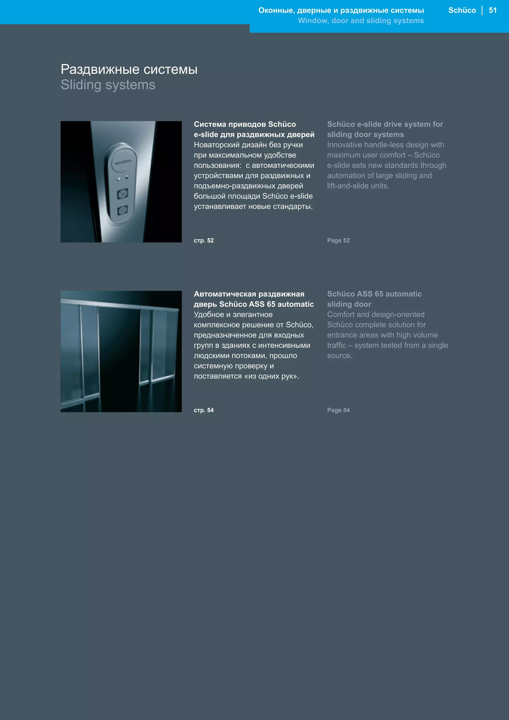 Оконные, дверные и раздвижные системы                    Schüco │ 51
                                          Window, door and sliding systems




Раздвижные системы
Sliding systems

                 Система приводов Schüco          Schüco e-slide drive system for
                 e-slide для раздвижных дверей    sliding door systems
                 Новаторский дизайн без ручки     Innovative handle-less design with
                 при максимальном удобстве        maximum user comfort – Schüco
                 пользования: с автоматическими   e-slide sets new standards through
                 устройствами для раздвижных и    automation of large sliding and
                 подъемно-раздвижных дверей       lift-and-slide units.
                 большой площади Schüco e-slide
                 устанавливает новые стандарты.



                 стр. 52                          Page 52




                 Автоматическая раздвижная        Schüco ASS 65 automatic
                 дверь Schüco ASS 65 automatic    sliding door
                 Удобное и элегантное             Comfort and design-oriented
                 комплексное решение от Schüco,   Schüco complete solution for
                 предназначенное для входных      entrance areas with high volume
                 групп в зданиях с интенсивными   traffic – system tested from a single
                 людскими потоками, прошло        source.
                 системную проверку и
                 поставляется «из одних рук».



                 стр. 54                          Page 54
 