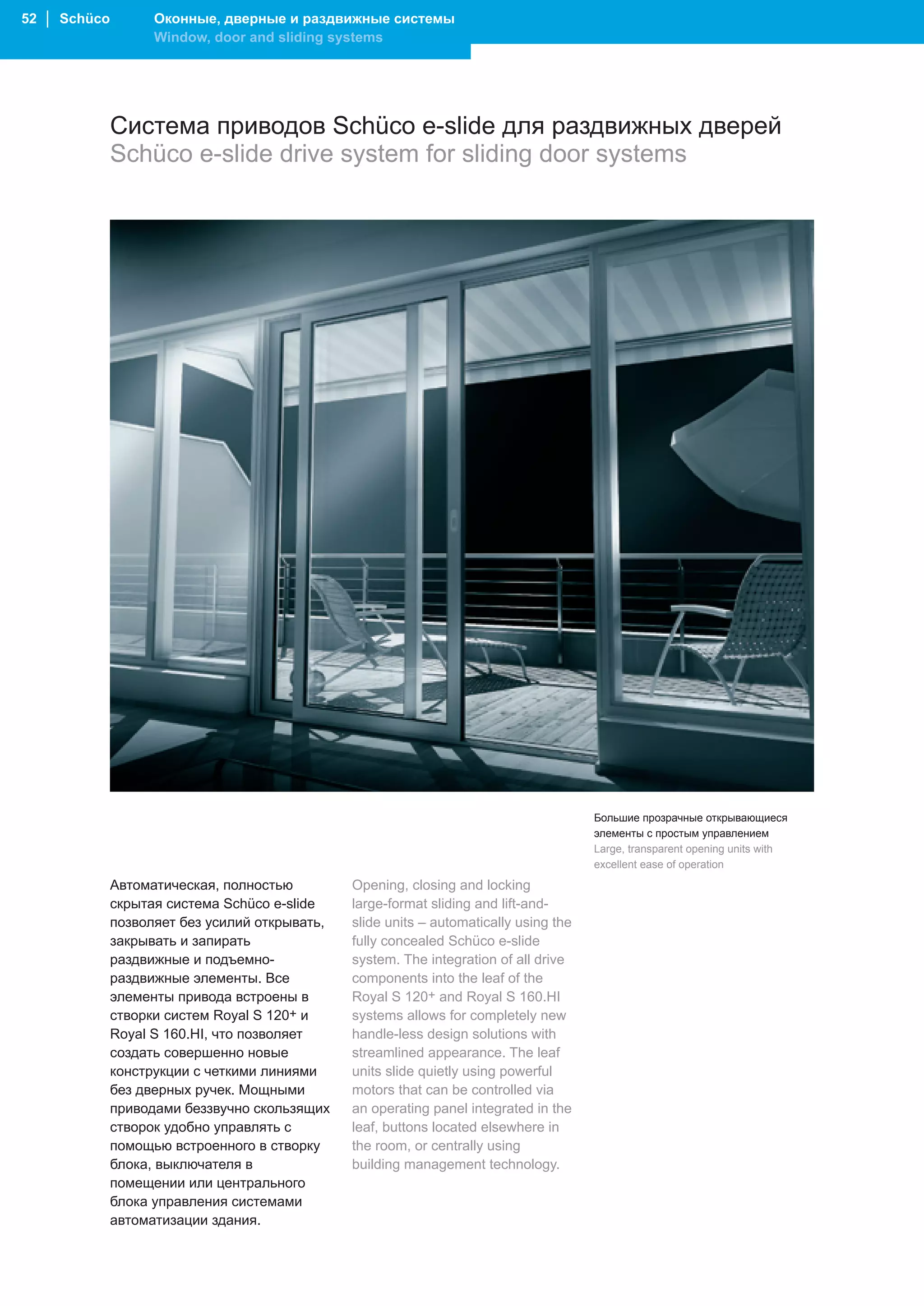 52 │ Schüco         Оконные, дверные и раздвижные системы
                    Window, door and sliding systems




              Система приводов Schüco e-slide для раздвижных дверей
              Schüco e-slide drive system for sliding door systems




                                                                                        Большие прозрачные открывающиеся
                                                                                        элементы с простым управлением
                                                                                        Large, transparent opening units with
                                                                                        excellent ease of operation
              Автоматическая, полностью         Opening, closing and locking
              скрытая система Schüco e-slide    large-format sliding and lift-and-
              позволяет без усилий открывать,   slide units – automatically using the
              закрывать и запирать              fully concealed Schüco e-slide
              раздвижные и подъемно-            system. The integration of all drive
              раздвижные элементы. Все          components into the leaf of the
              элементы привода встроены в       Royal S 120+ and Royal S 160.HI
              створки систем Royal S 120+ и     systems allows for completely new
              Royal S 160.HI, что позволяет     handle-less design solutions with
              создать совершенно новые          streamlined appearance. The leaf
              конструкции с четкими линиями     units slide quietly using powerful
              без дверных ручек. Мощными        motors that can be controlled via
              приводами беззвучно скользящих    an operating panel integrated in the
              створок удобно управлять с        leaf, buttons located elsewhere in
              помощью встроенного в створку     the room, or centrally using
              блока, выключателя в              building management technology.
              помещении или центрального
              блока управления системами
              автоматизации здания.
 